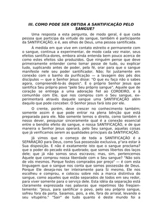 III. COMO PODE SER OBTIDA A SANTIFICAÇÃO PELO
SANGUE?
Uma resposta a esta pergunta, de modo geral, é que cada
pessoa que participa da virtude do sangue, também é participante
da SANTIFICAÇÃO, e é, aos olhos de Deus, uma pessoa santificada.
À medida em que vive em contato estreito e permanente com
o sangue, continua a experimentar, de modo cada vez maior, seus
efeitos santifica-dores, embora ainda entenda bem pouco acerca de
como estes efeitos são produzidos. Que ninguém pense que deve
primeiramente entender como tomar posse de tudo, ou explicar
tudo, suplicando antes de poder, pela fé, orar para que o sangue
manifeste nele seu poder santificador. Não; foi justamente em
conexão com o banho da purificação — a lavagem dos pés dos
discípulos — que o Senhor Jesus disse: "O que eu faço não o sabes
agora, compreendê-lo-ás depois". É o próprio Senhor Jesus que
santifica Seu próprio povo "pelo Seu próprio sangue". Aquele que de
coração se entrega a uma adoração fiel ao CORDEIRO, e à
comunhão com Ele, que nos comprou com o Seu sangue, ex-
perimentará através daquele sangue uma SANTIFICAÇÃO além
daquilo que pode conceber. O Senhor Jesus fará isto por ele.
O crente, porém, deve crescer no conhecimento também;
somente assim é que pode entrar na plena bênção que está
preparada para ele. Não somente temos o direito, como também é
nosso dever, pesquisar sinceramente qual é a conexão essencial
entre o bendito efeito do sangue, e nossa SANTIFICAÇÃO, e de que
maneira o Senhor Jesus operará, pelo Seu sangue, aquelas coisas
que já verificamos serem as qualidades principais da SANTIFICAÇÃO.
Já vimos que o começo de toda a SANTIFICAÇÃO é a
SEPARAÇÃO para Deus, como Sua possessão exclusiva, p"ara estar à
Sua disposição. E não é exatamente isto que o sangue proclama?
que o poder do pecado está quebrado; que somos libertos dos laços
dele; que já não somos seus escravos; mas, sim, pertencemos
Àquele que comprou nossa liberdade com o Seu sangue? "Não sois
de vós mesmos. Porque fostes comprados por preço" — é com esta
linguagem que o sangue nos conta que somos possessão de Deus.
Porque Ele deseja-nos ter inteiramente para Si mesmo, Ele nos
escolheu e comprou, e colocou sobre nós a marca distintiva do
sangue, como aqueles que estão separados de todos em seu redor,
para viver somente para o serviço dele. Esta idéia da separação está
claramente expressada nas palavras que repetimos tão freqüen-
temente: "Jesus, para santificar o povo, pelo seu próprio sangue,
sofreu fora da porta. Saiamos, pois, a ele, fora do arraial, levando o
seu vitupério." "Sair" de tudo quanto é deste mundo foi a
 