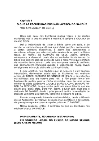 Capítulo I
O QUE AS ESCRITURAS ENSINAM ACERCA DO SANGUE
"Não Sem Sangue"- Hb 9:7e 18
Deus nos falou nas Escrituras muitas vezes, e de muitas
maneiras; mas a VOZ é sempre a mesma, é sempre a PALAVRA do
mesmo DEUS.
Daí a importância de tratar a Bíblia como um todo, e de
receber o testemunho que dá nas suas várias porções, concernente
a certas verdades específicas. É assim que aprendemos a
reconhecer o lugar que estas verdades realmente ocupam na Reve-
lação, ou melhor, no CORAÇÃO DE DEUS. Assim, também,
começamos a descobrir quais são as verdades fundamentais da
Bíblia que exigem atenção acima de tudo o mais. Visto que constam
de modo tão destacado em cada novo avanço na revelação de Deus;
que permanecem imutáveis quando a Dispensação muda, levam
consigo uma intimação divina da sua importância.
É meu objetivo, nos capítulos que se seguem a este capítulo
introdutório, demonstrar aquilo que as Escrituras nos ensinam
acerca do PODER GLORIOSO DO SANGUE DE JESUS, e das bênçãos
maravilhosas que ele obteve para nós; e não posso lançar um
fundamento melhor para a minha exposição, nem dar uma prova
melhor da glória superlativa DAQUELE SANGUE, COMO SENDO O PO-
DER DA REDENÇÃO, do que senão pedir aos meus leitores que me
sigam pela Bíblia afora, para ver, assim, o lugar sem igual que é
atribuído AO SANGUE, desde o princípio até ao fim da revelação de
Deus de Si mesmo aos homens, conforme o registro na Bíblia.
Ficará claro que não há nenhuma idéia bíblica, desde o Gênesis
até ao Apocalipse, perceptível de modo mais constante e destacado,
do que aquela que é expressada pelas palavras "O SANGUE".
Nossa pesquisa, então, é centrada no que as Escrituras nos
ensinam acerca do SANGUE:
PRIMEIRAMENTE, NO ANTIGO TESTAMENTO;
EM SEGUNDO LUGAR, NO ENSINO DE NOSSO SENHOR
JESUS CRISTO MESMO;
 