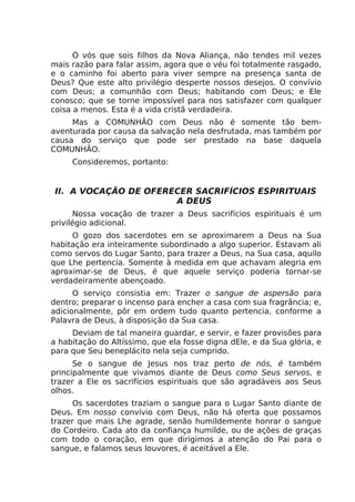 Ó vós que sois filhos da Nova Aliança, não tendes mil vezes
mais razão para falar assim, agora que o véu foi totalmente rasgado,
e o caminho foi aberto para viver sempre na presença santa de
Deus? Que este alto privilégio desperte nossos desejos. O convívio
com Deus; a comunhão com Deus; habitando com Deus; e Ele
conosco; que se torne impossível para nos satisfazer com qualquer
coisa a menos. Esta é a vida cristã verdadeira.
Mas a COMUNHÃO com Deus não é somente tão bem-
aventurada por causa da salvação nela desfrutada, mas também por
causa do serviço que pode ser prestado na base daquela
COMUNHÃO.
Consideremos, portanto:
II. A VOCAÇÃO DE OFERECER SACRIFÍCIOS ESPIRITUAIS
A DEUS
Nossa vocação de trazer a Deus sacrifícios espirituais é um
privilégio adicional.
O gozo dos sacerdotes em se aproximarem a Deus na Sua
habitação era inteiramente subordinado a algo superior. Estavam ali
como servos do Lugar Santo, para trazer a Deus, na Sua casa, aquilo
que Lhe pertencia. Somente à medida em que achavam alegria em
aproximar-se de Deus, é que aquele serviço poderia tornar-se
verdadeiramente abençoado.
O serviço consistia em: Trazer o sangue de aspersão para
dentro; preparar o incenso para encher a casa com sua fragrância; e,
adicionalmente, pôr em ordem tudo quanto pertencia, conforme a
Palavra de Deus, à disposição da Sua casa.
Deviam de tal maneira guardar, e servir, e fazer provisões para
a habitação do Altíssimo, que ela fosse digna dEle, e da Sua glória, e
para que Seu beneplácito nela seja cumprido.
Se o sangue de Jesus nos traz perto de nós, é também
principalmente que vivamos diante de Deus como Seus servos, e
trazer a Ele os sacrifícios espirituais que são agradáveis aos Seus
olhos.
Os sacerdotes traziam o sangue para o Lugar Santo diante de
Deus. Em nosso convívio com Deus, não há oferta que possamos
trazer que mais Lhe agrade, senão humildemente honrar o sangue
do Cordeiro. Cada ato da confiança humilde, ou de ações de graças
com todo o coração, em que dirigimos a atenção do Pai para o
sangue, e falamos seus louvores, é aceitável a Ele.
 