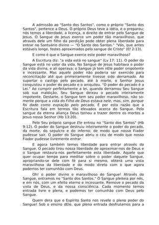 A admissão ao "Santo dos Santos", como o próprio "Santo dos
Santos", pertence a Deus. O próprio Deus teve a idéia, e o preparou;
nós temos a liberdade, a licença, o direito de entrar pelo Sangue de
Jesus. O Sangue de Jesus exerce um poder tão maravilhoso, que
através dele um filho da perdição pode obter plena liberdade para
entrar no Santuário divino — "O Santo dos Santos." "Vós, que antes
estáveis longe, fostes aproximados pelo sangue de Cristo" (Ef 2:13).
E como é que o Sangue exerce este poder maravilhoso?
A Escritura diz: "a vida está no sangue" (Lv 17: 11). O poder do
Sangue está no valor da vida. No Sangue de Jesus habitava o poder
da vida divina, e ali operava; o Sangue já tem nEle poder onipotente
e incessante. Mas aquele poder não poderia ser exercido para
reconciliação até que primeiramente tivesse sido derramado. Ao
suportar o castigo pelo pecado, até à morte, o Senhor Jesus
conquistou o poder do pecado e o aniquilou. "O poder do pecado é a
Lei." Ao cumprir perfeitamente a lei, quando derramou Seu Sangue
sob sua maldição, Seu Sangue deixou o pecado inteiramente
impotente. Destarte, o Sangue tem seu poder maravilhoso, não so-
mente porque a vida do Filho de Deus estava nele, mas, sim, porque
foi dado como expiação pelo pecado. É por esta razão que a
Escritura fala em termos tão elevados acerca do Sangue. Pelo
sangue da eterna aliança Deus tornou a trazer dentre os mortos a
Jesus nosso Senhor (Hb 13:20).
Pelo Seu próprio sangue Ele entrou no "Santo dos Santos" (Hb
9:12). O poder do Sangue destruiu inteiramente o poder do pecado,
da morte, do sepulcro e do inferno; de modo que nosso Fiador
pudesse sair. O poder do Sangue abriu o céu de modo que nosso
Fiador pudesse livremente entrar.
E agora também temos liberdade para entrar através do
Sangue. O pecado tirou nossa liberdade de aproximar-nos de Deus e
o Sangue restaura-nos perfeitamente esta liberdade. Aquele que
quer ocupar tempo para meditar sobre o poder daquele Sangue,
apropriando-se dele com fé para si mesmo, obterá uma vista
maravilhosa da liberdade e do modo direto com o que agora
podemos ter comunhão com Deus.
Oh! o poder divino e maravilhoso do Sangue! Através do
Sangue, entramos no "Santo dos Santos." O Sangue pleiteia por nós,
e em nós, com um efeito eterno e incessante. Remove o pecado da
vista de Deus, e da nossa consciência. Cada momento temos
entrada livre e plena, e podemos ter comunhão com Deus pelo
Sangue.
Quem dera que o Espírito Santo nos revele o pleno poder do
Sangue! Sob o ensino dEle, que plena entrada desfrutamos para a
 