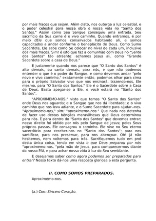 por mais fracos que sejam. Além disto, nos outorga a luz celestial, e
o poder celestial para nossa obra e nossa vida no "Santo dos
Santos." Assim como Seu Sangue conseguiu uma entrada, Seu
sacrifício da Sua carne é o vivo caminho. Quando entramos, é por
meio dEle que somos conservados habitando ali, e somos
capacitados a andar conforme o beneplácito de Deus. Como Sumo
Sacerdote, Ele sabe como Se colocar no nível de cada um, inclusive
dos mais fracos. Sim! é isto que faz a comunhão com Deus no "Santo
dos Santos" tão atraente: achamos Jesus ali, como "Grande
Sacerdote sobre a casa de Deus."
E justamente quando nos parece que "O Santo dos Santos" é
alto demais, ou santo demais, para nós, e que não podemos
entender o que é o poder do Sangue, e como devemos andar "pelo
novo e vivo caminho," exatamente então, podemos olhar para cima
para o próprio Salvador vivo que nos ensinará, trazendo-nos, Ele
mesmo, para "O Santo dos Santos." Ele é o Sacerdote sobre a Casa
de Deus. Basta apegar-se a Ele, e você estará no "Santo dos
Santos".
"APROXIMEMO-NOS," visto que temos "O Santo dos Santos"
onde Deus nos aguarda; e o Sangue que nos dá liberdade; e o vivo
caminho que nos leva adiante, e o Sumo Sacerdote para ajudar--nos.
"Aproximemo-nos," sim! "aproximemo-nos." Que nada nos detenha
de fazer uso destas bênçãos maravilhosas que Deus determinou
para nós. É para dentro do "Santo dos Santos" que devemos entrar;
nosso direito foi obtido por nós pelo Sangue de Jesus; pelos Seus
próprios passos, Ele consagrou o caminho. Ele vive no Seu eterno
sacerdócio para receber-nos no "Santo dos Santos"; para nos
santificar, para nos preservar, para nos abençoar. Oh! já não
hesitemos, nem voltemos para trás. Sacrifiquemos tudo em prol
desta única coisa, tendo em vista o que Deus preparou por nós
"aproximemo-nos, "pela mão de Jesus, para comparecermos diante
do nosso PAI, e para achar nossa vida à luz do Seu semblante.
E desejamos saber como agora podemos ser preparados para
entrar? Nosso texto dá-nos uma resposta gloriosa a esta pergunta.
II. COMO SOMOS PREPARADOS.
Aproximemo-nos.
(a.) Com Sincero Coração.
 