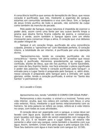 A consciência testifica que somos do beneplácito de Deus; que nosso
coração é purificado; que nós, mediante a aspersão do sangue,
estamos em comunhão verdadeira e viva com Deus. Sim, o Sangue
de Jesus Cristo purifica de todo o pecado, não somente da culpa
como também da mancha do pecado.
Pelo poder do Sangue, nossa natureza é impedida de exercer o
poder dela, assim como uma fonte por seu suave borrifo limpa a
grama que doutra forma ficaria coberta de poeira, e conserva-a
fresca e verde, assim também o Sangue opera com um efeito
incessante para conservar limpa a alma. 0 coração que vive debaixo
do poder integral do
Sangue é um coração limpo, purificado de uma consciência
culpada, prestes a "aproximar-se" com liberdade perfeita. O coração
inteiro, a totalidade do ser interior, é purificada por uma operação
divina.
"Aproximemo-nos, tendo os corações purificados de má
consciência." Vamos "em plena certeza de fé" acreditar que nosso
coração é purificado. Honremos grandemente ao sangue, pela
confissão, diante de Deus, que ele nos purifica. O Sumo Sacerdote,
por meio do Seu Espírito Santo, nos fará entender o pleno significado
e poder das palavras: "tendo o coração purificado pelo Sangue"; a
entrada para o Lugar Santo é preparada pelo Sangue; e, além disto,
nosso coração é preparado pelo Sangue para a entrada; oh! quão
glorioso, então, tendo o coração purificado, é entrar no "Santo dos
Santos" e permanecer ali.
(d.) Lavado o Corpo.
Aproximemo-nos, tendo "LAVADO O CORPO COM ÁGUA PURA".
Pertencemos a dois mundos: o visível e o invisível. Temos uma
vida interior, oculta, que nos coloca em contato com Deus; e uma
vida exterior, física, mediante a qual temos relacionamento com os
homens. Se esta palavra se refere ao corpo, refere-se à vida inteira
no corpo, com todas as suas atividades.
O coração deve ser aspergido com o sangue, o corpo deve ser
lavado com água pura. Quando os sacerdotes eram consagrados,
eram lavados com água, além de serem aspergidos com sangue (Êx
29:4, 20, 21). E se fossem para o Lugar Santo, ali estaria não
somente o altar com seu sangue, como também o lavatório com sua
água. Assim, também, Cristo veio pela água e pelo sangue (Uo 5:6).
Teve Seu batismo com água e mais tarde com sangue (Lc 12:50).
 