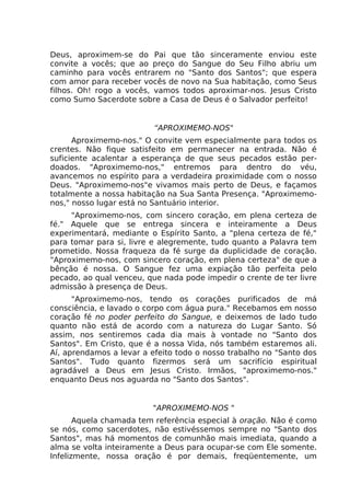 Deus, aproximem-se do Pai que tão sinceramente enviou este
convite a vocês; que ao preço do Sangue do Seu Filho abriu um
caminho para vocês entrarem no "Santo dos Santos"; que espera
com amor para receber vocês de novo na Sua habitação, como Seus
filhos. Oh! rogo a vocês, vamos todos aproximar-nos. Jesus Cristo
como Sumo Sacerdote sobre a Casa de Deus é o Salvador perfeito!
“APROXIMEMO-NOS"
Aproximemo-nos." O convite vem especialmente para todos os
crentes. Não fique satisfeito em permanecer na entrada. Não é
suficiente acalentar a esperança de que seus pecados estão per-
doados. "Aproximemo-nos," entremos para dentro do véu,
avancemos no espírito para a verdadeira proximidade com o nosso
Deus. "Aproximemo-nos"e vivamos mais perto de Deus, e façamos
totalmente a nossa habitação na Sua Santa Presença. "Aproximemo-
nos," nosso lugar está no Santuário interior.
"Aproximemo-nos, com sincero coração, em plena certeza de
fé." Aquele que se entrega sincera e inteiramente a Deus
experimentará, mediante o Espírito Santo, a "plena certeza de fé,"
para tomar para si, livre e alegremente, tudo quanto a Palavra tem
prometido. Nossa fraqueza da fé surge da duplicidade de coração.
"Aproximemo-nos, com sincero coração, em plena certeza" de que a
bênção é nossa. O Sangue fez uma expiação tão perfeita pelo
pecado, ao qual venceu, que nada pode impedir o crente de ter livre
admissão à presença de Deus.
"Aproximemo-nos, tendo os corações purificados de má
consciência, e lavado o corpo com água pura." Recebamos em nosso
coração fé no poder perfeito do Sangue, e deixemos de lado tudo
quanto não está de acordo com a natureza do Lugar Santo. Só
assim, nos sentiremos cada dia mais à vontade no "Santo dos
Santos". Em Cristo, que é a nossa Vida, nós também estaremos ali.
Aí, aprendamos a levar a efeito todo o nosso trabalho no "Santo dos
Santos". Tudo quanto fizermos será um sacrifício espiritual
agradável a Deus em Jesus Cristo. Irmãos, "aproximemo-nos."
enquanto Deus nos aguarda no "Santo dos Santos".
"APROXIMEMO-NOS "
Aquela chamada tem referência especial à oração. Não é como
se nós, como sacerdotes, não estivéssemos sempre no "Santo dos
Santos", mas há momentos de comunhão mais imediata, quando a
alma se volta inteiramente a Deus para ocupar-se com Ele somente.
Infelizmente, nossa oração é por demais, freqüentemente, um
 