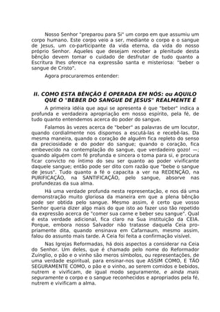 Nosso Senhor "preparou para Si" um corpo em que assumiu um
corpo humano. Este corpo veio a ser, mediante o corpo e o sangue
de Jesus, um co-participante da vida eterna, da vida do nosso
próprio Senhor. Aqueles que desejam receber a plenitude desta
bênção devem tomar o cuidado de desfrutar de tudo quanto a
Escritura lhes oferece na expressão santa e misteriosa: "beber o
sangue de Cristo".
Agora procuraremos entender:
II. COMO ESTA BÊNÇÃO É OPERADA EM NÓS: ou AQUILO
QUE O "BEBER DO SANGUE DE JESUS" REALMENTE É
A primeira idéia que aqui se apresenta é que "beber" indica a
profunda e verdadeira apropriação em nosso espírito, pela fé, de
tudo quanto entendemos acerca do poder do sangue.
Falamos às vezes acerca de "beber" as palavras de um locutor,
quando cordialmente nos dispomos a escutá-las e recebê-las. Da
mesma maneira, quando o coração de alguém fica repleto do senso
da preciosidade e do poder do sangue; quando o coração, fica
embevecido na contemplação do sangue, que verdadeiro gozo! —;
quando alguém com fé profunda e sincera o toma para si, e procura
ficar convicto no íntimo do seu ser quanto ao poder vivificante
daquele sangue; então pode ser dito com razão que "bebe o sangue
de Jesus". Tudo quanto a fé o capacita a ver na REDENÇÃO, na
PURIFICAÇÃO, na SANTIFICAÇÃO, pelo sangue, absorve nas
profundezas da sua alma.
Há uma verdade profunda nesta representação, e nos dá uma
demonstração muito gloriosa da maneira em que a plena bênção
pode ser obtida pelo sangue. Mesmo assim, é certo que vosso
Senhor queria dizer algo mais do que isto ao fazer uso tão repetido
da expressão acerca de "comer sua carne e beber seu sangue". Qual
é esta verdade adicional, fica claro na Sua instituição da CEIA.
Porque, embora nosso Salvador não tratasse daquela Ceia pro-
priamente dita, quando ensinava em Cafarnaum, mesmo assim,
falou do assunto mais tarde. A Ceia foi feita a confirmação visível.
Nas Igrejas Reformadas, há dois aspectos a considerar na Ceia
do Senhor. Um deles, que é chamado pelo nome do Reformador
Zuínglio, o pão e o vinho são meros símbolos, ou representações, de
uma verdade espiritual, para ensinar-nos que ASSIM COMO, E TÃO
SEGURAMENTE COMO, o pão e o vinho, ao serem comidos e bebidos,
nutrem e vivificam, de igual modo seguramente, e ainda mais
seguramente o corpo e o sangue reconhecidos e apropriados pela fé,
nutrem e vivificam a alma.
 