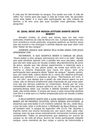 A vida que foi derramada no sangue, fica sendo sua vida. A vida do
velho "eu" morre para dar lugar à vida de Cristo nele. Ao perceber
como este beber é a mais alta participação da vida celeste do
Senhor, a fé tem uma das suas funções mais gloriosas. Resta
perguntar:
III. QUAL DEVE SER NOSSA ATITUDE DIANTE DESTE
BEBER?
Amados irmãos, já viram que temos aqui um dos mais
profundos mistérios da vida de Deus em nós. Cumpre aproximar-nos
com reverência muito profunda, enquanto pedimos ao Senhor Jesus
que nos ensine e nos outorgue o sentido daquilo que quer dizer com
este "beber do Seu sangue".
SOMENTE AQUELE QUE ANSEIA PELA PLENA UNIÃO COM JESUS
APRENDERÁ COR-
RETAMENTE, O QUE SIGNIFICA BEBER O SANGUE DE JESUS.
"Quem beber o meu sangue, permanece em mim e eu nele". Aquele
que está satisfeito apenas com o perdão dos seus pecados; aquele
que não tem sede para ser levado a beber abundantemente do amor
de Jesus; aquele que não deseja experimentar a redenção para a
alma e o corpo, no seu pleno poder, de modo que tenha em si
mesmo a mesma disposição que havia em Jesus, terá uma
participação bem pequena deste "beber do sangue." Aquele, porém,
que, por outro lado, coloca diante de si, como seu objetivo principal,
aquilo que também é o objetivo de Jesus: "Permanecei em mim, e
eu, em vós"; que deseja que o poder da vida eterna opere no seu
corpo; não se deixará amedrontar pela impressão de que estas pala-
vras são por demais sublimes ou misteriosas. Anseia por ter uma
mentalidade celestial, porque pertence ao céu, e está indo para lá;
portanto,deseja obter sua comida e bebida também do céu. Sem
sede, não existe beber. O anseio por Jesus e pela comunhão perfeita
com Ele é a sede que é a melhor preparação para ser levado a beber
o sangue.
É PELO ESPIRITO SANTO QUE A ALMA SEDENTA SERÁ LEVADA A
BEBER DO RE-FRIGÉRIO CELESTIAL DESTA BEBIDA VIVI-FICANTE. Já
dissemos que este beber é um mistério celestial. No céu, onde Deus,
o Juiz de tudo, está, e onde Jesus, o Mediador da Nova Aliança, está,
ali também está "o sangue da aspersão" (Hb 12:23, 24). Quando o
Espírito Santo nos ensina tomando-nos, por assim dizer, pela mão,
outorga mais do que nosso entendimento meramente humano pode
compreender. Todos os pensamentos que podemos ter acerca do
sangue ou da vida de Jesus; acerca da nossa participação naquele
sangue, como membros do Seu corpo; e acerca da transmissão a
 