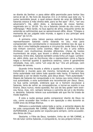 se diante do Senhor; e para obter dEle permissão para tentar Seu
servo Jó (Jó 2). No livro de Zacarias (3:1 e 2) lemos que este viu "o
sumo sacerdote Josué, o qual estava diante do anjo do SENHOR e
Satanás estava à mão direita dele, para se lhe opor ' (R.V., "ser seu
adversário"). Há, além disto, a declaração de nosso Senhor,
registrada em Lc 10:18: "Eu via a Satanás caindo do céu como um
relâmpago." Mais tarde, na Sua agonia de alma, enquanto sentia de
antemão os sofrimentos que se aproximavam dEle, disse: "Chegou o
momento de ser julgado este mundo, e agora o seu príncipe será
expulso" (Jo 12:31.
À primeira vista, talvez pareça estranho que as Escrituras
representassem Satanás como estando no céu; mas para
compreender isto corretamente é necessário lembrar-nos de que o
céu não é uma habitação pequena e circunscrita, onde Deus e Sata-
nás tinham convívio como vizinhos. Não! O céu é uma esfera
ilimitável, com muitíssimas divisões diferentes, cheias de hostes
inumeráveis de anjos, que levam a efeito a vontade de Deus na
natureza. Entre eles, Satanás também ainda tinha um lugar. Lembre-
se, além disto, que as Escrituras não o representam como a figura
negra e horrível quanto à aparência externa, como é geralmente
retratado, mas, sim, como "um anjo de luz." Era um príncipe, com
miríades de servos.
Quando tinha levado a efeito a queda do homem, e também
transferido o mundo para ele mesmo, tornando-se seu príncipe,
tinha autoridade real sobre tudo quanto nele havia. O homem fora
destinado a ser rei deste mundo, pois Deus disse: "Tem autoridade."
Depois de Satanás ter conquistado o rei, tomou seu reino inteiro sob
sua autoridade; e esta autoridade era reconhecida por Deus. Deus,
na Sua santa vontade, ordenara que se o homem escutasse a
Satanás, teria de sofrer as conseqüências, e tornar-se sujeito à sua
tirania. Deus nunca, nesta questão, fez uso do Seu poder nem exer-
ceu força, mas, sim, sempre tomava o caminho da Lei e do Direito;
e, destarte, Satanás reteve sua autoridade até que lhe foi tirada de
modo legítimo.
É esta a razão porque podia comparecer diante de Deus no
céu, como acusador dos irmãos e em oposição a eles durante os
4.000 anos da Antiga Aliança.
Obtivera a autoridade sobre toda a carne, e somente depois de
ter sido conquistado NA CARNE, COMO SENDO A ESFERA DA SUA
AUTORIDADE, é que podia ser expulso para sempre, como acusador,
dos Átrios do Céu.
Destarte, o Filho de Deus, também, tinha de vir NA CARNE, a
fim de lutar contra Satanás, e conquistá-lo, no seu próprio terreno.
 