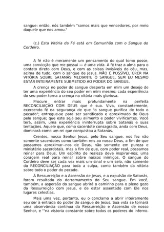 sangue: então, nós também "somos mais que vencedores, por meio
daquele que nos amou."
(c.) Esta Vitória da Fé está em Comunhão com o Sangue do
Cordeiro.
A fé não é meramente um pensamento do qual tomo posse,
uma convicção que me possui — é uma vida. A fé traz a alma para o
contato direto com Deus, e com as coisas invisíveis do céu,_mas,
acima de tudo, com o sangue de Jesus. NÃO É POSSÍVEL CRER NA
VITÓRIA SOBRE SATANÁS MEDIANTE O SANGUE, SEM EU MESMO
ESTAR INTEIRAMENTE SUBMETIDO AO PODER DO SANGUE.
A crença no poder do sangue desperta em mim um desejo de
ter uma experiência do seu poder em mim mesmo; cada experiência
do seu poder torna a crença na vitória mais gloriosa.
Procure entrar mais profundamente na perfeita
RECONCILIAÇÃO COM DEUS que é sua. Viva, constantemente,
exercendo fé na segurança de que "o sangue purifica de todo o
pecado"; entregue-se para ser santificado e aproximado de Deus
pelo sangue; que este seja seu alimento e poder vivificantes. Você
terá, assim, uma experiência ininterrupta sobre Satanás e suas
tentações. Aquele que, como sacerdote consagrado, anda com Deus,
dominará como um rei que conquistou a Satanás.
Crentes, nosso Senhor Jesus, pelo Seu sangue, nos fez não
somente sacerdotes como também reis ao nosso Deus, a fim de que
possamos aproximar--nos de Deus, não somente em pureza e
ministério sacerdotais, mas a fim de que, com poder real, possamos
reinar para Deus. Um espírito de realeza deve inspirar-nos; uma
coragem real para reinar sobre nossos inimigos. O sangue do
Cordeiro deve ser cada vez mais um sinal e um selo, não somente
da RECONCILIAÇÃO para toda a culpa, como também da vitória
sobre todo o poder do pecado.
A Ressurreição e a Ascensão de Jesus, e a expulsão de Satanás,
foram resultado do derramamento do Seu sangue. Em você,
também, a aspersão do sangue abrirá o caminho para o pleno gozo
da Ressurreição com Jesus, e de estar assentado com Ele nos
lugares celestias.
Mais uma vez, portanto, eu o conclamo a abrir inteiramente
seu ser à entrada do poder do sangue de Jesus. Sua vida se tornará
uma observância contínua da Ressurreição e Ascensão de nosso
Senhor, e '"na vistoria constante sobre todos os poderes do inferno.
 