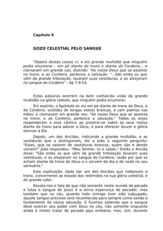 Capítulo X
GOZO CELESTIAL PELO SANGUE
"Depois destas coisas vi, e eis grande multidão que ninguém
podia enumerar... em pé diante do trono e diante do Cordeiro... e
clamavam em grande voz, dizendo: "Ao nosso Deus que se assenta
no trono, e ao Cordeiro, pertence a salvação. "...São estes os que
vêm da grande tribulação, lavaram suas vestiduras, e as alvejaram
no sangue do Cordeiro" - Ap 7:9-14.
Estas palavras ocorrem na bem conhecida visão da grande
multidão na glória celeste, que ninguém podia enumerar.
Em espírito, o Apóstolo os viu em pé diante do trono de Deus, e
do Cordeiro, vestidos de longas vestes brancas, e com palmas nas
mãos; e clamavam em grande voz: "Ao nosso Deus que se assenta
no trono, e ao Cordeiro, pertence a salvação." Todos os anjos
responderam a este cântico ao prostrar-se sobre os seus rostos
diante do trono para adorar a Deus, e para oferecer louvor e glória
eternos a Ele.
Depois, um dos Anciãos, indicando a grande multidão, e as
vestiduras que a distinguiram, fez a João a seguinte pergunta:
"Estes, que se vestem de vestiduras brancas, quem são e donde
vieram?" João respondeu: "Meu Senhor, tu o sabes." Então o Ancião
disse: "São estes os que vêm da grande tribulação lavaram suas
vestiduras, e as alvejaram no sangue do Cordeiro, razão por que se
acham diante do trono de Deus e o servem de dia e de noite no seu
santuário."
Esta explicação, dada por um dos Anciãos que rodeavam o
trono, concernente ao estado dos redimidos na sua glória celestial, é
de grande valor.
Revela-nos o fato de que não somente neste mundo de pecado
e lutas o sangue de Jesus é a única esperança do pecador, mas
também que no céu, quando todo inimigo tiver sido subjugado,
aquele sangue precioso será reconhecido para sempre como sendo o
fundamento da nossa salvação. E ficamos sabendo que o sangue
deve exercer seu poder com Deus no céu, não somente enquanto
ainda é mister tratar do pecado aqui embaixo, mas, sim, durante
 