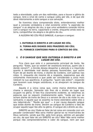 toda a eternidade, cada um dos redimidos, para o louvor e glória do
sangue, terá o sinal de como o sangue valeu por ele, e de que ele
deve inteiramente a este sangue a sua salvação.
Se tivermos clara compreensão disto, entenderemos melhor
qual a conexão verdadeira e vital existente entre "a aspersão do
sangue" e as alegrias do céu; e que uma verdadeira conexão íntima
com o sangue na terra, capacitará o crente, enquanto ainda está na
terra, compartilhar da alegria e da glória do céu.
A ALEGRIA NO CÉU PELO SANGUE, é porque o sangue:
I. OUTORGA O DIREITO A UM LUGAR NO CÉU,
II. TORNA-NOS DIGNOS DOS PRAZERES DO CÉU;
III. FORNECE CONTEÚDO PARA O CÂNTICO DO CÉU.
I. É O SANGUE QUE NOS OUTORGA O DIREITO A UM
LUGAR DO CÉU.
Fica claro que este é o pensamento principal do texto. Na
pergunta: "Estes, que se vestem de vestiduras brancas, quem são e
donde vieram?", o Ancião deseja despertar a atenção e a inquirição
quanto à identidade real destas pessoas favorecidas, que assim
ficam de pé diante do trono, e diante do Cordeiro, com palmas nas
mãos. E, enquanto ele mesmo dá a resposta, esperamos que ele
certamente mencionará o que pode ser considerada a coisa mais
notável na sua aparência. À pergunta: "quem são estes?", responde
que lavaram suas longas vestiduras, e as alvejaram no sangue do
Cordeiro.
Aquela é a única coisa que, como marca distintiva deles,
chama a atenção. Somente isto lhes dá o direito ao lugar que
ocupam na glória. O fato fica claramente evidente, se notarmos as
palavras que se seguem imediatamente após: "razão por que se
acham diante do trono de Deus e o servem de dia e de noite no seu
santuário; e aquele que se assenta no trono estenderá sobre eles o
seu tabernáculo." "Razão por que" — é por causa daquele sangue
que estão diante do trono. Devem ao sangue do Cordeiro o fato de
ocupar aquele lugar tão alto na glória. O sangue dá o direito ao céu.
DIREITO ao céu! Pode-se falar de tal coisa em conexão com um
pecador condenado? Não seria melhor gloriar-se na misericórdia de
Deus somente, sendo que Ele, pela livre graça, admite um pecador
ao céu, do que falar de um DIREITO ao céu? Não! Não seria melhor
porque não compreenderíamos o valor do sangue, nem por que
 
