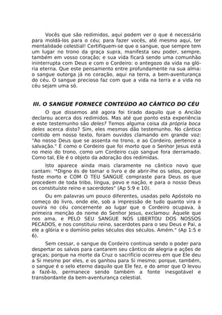 Vocês que são redimidos, aqui podem ver o que é necessário
para moldá-los para o céu; para fazer vocês, até mesmo aqui, ter
mentalidade celestial! Certifiquem-se que o sangue, que sempre tem
um lugar no trono da graça supra, manifesta seu poder, sempre,
também em vosso coração; e sua vida ficará sendo uma comunhão
ininterrupta com Deus e com o Cordeiro: o antegozo da vida na gló-
ria eterna. Que este pensamento entre profundamente na sua alma:
o sangue outorga já no coração, aqui na terra, a bem-aventurança
do céu. O sangue precioso faz com que a vida na terra e a vida no
céu sejam uma só.
III. O SANGUE FORNECE CONTEÚDO AO CÂNTICO DO CÉU
O que dissemos até agora foi tirado daquilo que o Ancião
declarou acerca dos redimidos. Mas até que ponto esta experiência
e este testemunho são deles? Temos alguma coisa da própria boca
deles acerca disto? Sim, eles mesmos dão testemunho. No cântico
contido em nosso texto, foram ouvidos clamando em grande voz:
"Ao nosso Deus que se assenta no trono, e ao Cordeiro, pertence a
salvação." É como o Cordeiro que foi morto que o Senhor Jesus está
no meio do trono, como um Cordeiro cujo sangue fora derramado.
Como tal, Ele é o objeto da adoração dos redimidas.
Isto aparece ainda mais claramente no cântico novo que
cantam: '*Digno és de tomar o livro e de abrir-lhe os selos, porque
foste morto e COM O TEU SANGUE compraste para Deus os que
procedem de toda tribo, língua, povo e nação, e para o nosso Deus
os constituíste reino e sacerdotes" (Ap 5:9 e 10).
Ou em palavras um pouco diferentes, usadas pelo Apóstolo no
começo do livro, onde ele, sob a impressão de tudo quanto vira e
ouvira no céu concernente ao lugar que o Cordeiro ocupava, à
primeira menção do nome do Senhor Jesus, exclamou: Àquele que
nos ama, e PELO SEU SANGUE NOS LIBERTOU DOS NOSSOS
PECADOS, e nos constituiu reino, sacerdotes para o seu Deus e Pai, a
ele a glória e o domínio pelos séculos dos séculos. Amém." (Ap 1:5 e
6).
Sem cessar, o sangue do Cordeiro continua sendo o poder para
despertar os salvos para cantarem seu cântico de alegria e ações de
graças; porque na morte da Cruz o sacrifício ocorreu em que Ele deu
a Si mesmo por eles, e os ganhou para Si mesmo; porque, também,
o sangue é o selo eterno daquilo que Ele fez, e do amor que O levou
a fazê-lo, permanece sendo também a fonte inesgotável e
transbordante da bem-aventurança celestial.
 