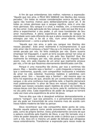 A fim de que entendamos isto melhor, notemos a expressão:
"Àquele que nos ama, e PELO SEU SANGUE nos libertou dos nossos
pecados." Em todas as nossas considerações acerca de Jesus, até
agora não tivemos motivo para deliberadamente parar ali. E de
todas as coisas gloriosas que o sangue significa, esta é uma das
mais gloriosas: Seu sangue é o sinal, a medida, sim, a transmissão
do Seu amor. Cada aplicação do Seu sangue, cada vez que Ele leva a
alma a experimentar o seu poder, é um novo transbordar do Seu
amor maravilhoso. A plena experiência do poder do sangue na
eternidade será nada diferente do que a plena revelação de como Se
entregou por nós; e Se dá a nós, num amor eterno, infinito,
incompreensível — como o próprio Deus.
"Àquele que nos ama, e pelo seu sangue nos libertou dos
nossos pecados". Este amor realmente é incompreensível. O que
este amor não O comoveu a fazer? Deu-se a Si mesmo por nós; ficou
sendo pecado por nós; foi feito maldição por nós. Quem ousaria
empregar tal linguagem, e quem já teria ousado pensar tal coisa se
Deus não a tivesse revelado a nós pelo Seu Espírito? Que Ele
realmente Se entregou por nós, não porque Lhe foi imposto fazer
assim, mas, sim, pelo impulso de um amor que realmente ansiava
por nós, a fim de que fôssemos eternamente identificados com Ele.
Porque é uma maravilha tão divina, por isso a sentimos tão
pouco. Mas — bendito seja o Senhor! — está chegando o tempo em
que a sentiremos, quando, com compartilhar incessante e imediato
do amor na vida celestial, ficaremos repletos e satisfeitos com
aquele amor. Sim — louvado seja o Senhor! - até mesmo aqui na
terra há esperança de que, através de um conhecimento melhor do
sangue, e de uma confiança mais perfeita nele, o Espírito derramará
mais poderosamente "o amor de Deus em nossos corações". Nada
impede que nossos corações sejam repletos do amor do Cordeiro, e
nossas bocas com Seu louvor aqui na terra, pela fé, conforme é feito
no céu pela vista. Cada experiência do poder do sangue se tornará
cada vez mais uma experiência do amor de Jesus.
Tem-se dito que não é desejável enfatizar demasiadamente a
palavra "sangue", que soa grosseiro, e o pensamento expressado
por ela pode ser transmitido de uma maneira mais de acordo com
nosso hábito moderno de falar ou pensar.
Devo reconhecer que não compartilho deste ponto de vista.
Recebo aquela palavra como sendo proveniente, não somente de
João, como do próprio Senhor. Estou profundamente convicto de que
a palavra escolhida pelo Espírito de Deus, e por Ele tornada viva e
cheia do poder daquela vida eterna de onde o cântico que a contém
vem a nós, leva em si mesma um poder de bênção que ultrapassa
nosso entendimento. Transformar a expressão para nosso modo de
 