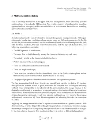 3. Mathematical modeling
Due to the large number of plate types and pass arrangements, there are many possible
configurations of a particular PHE design. As a result, a number of mathematical modeling
approaches have been proposed for the calculation of performance. Two different modeling
approaches are described below.
3.1. Model 1
A mathematical model was developed to simulate the general configuration of a PHE oper‐
ating under steady state conditions, characterized using six different parameters [6]. In this
model, the parameters considered are the number of channels, the number of passes for each
side, the fluid locations, the feed connection locations, and the type of channel flow. The
following assumptions are made:
• The PHE operates at steady state;
• The main flow is divided equally among the channels that make up each pass;
• The velocity profile in the channels is flat (plug flow);
• Perfect mixture in the end of each pass;
• There are no heat losses to the environment;
• There are no phase change;
• There is no heat transfer in the direction of flow, either in the fluids or in the plates, so heat
transfer only occurs in the direction perpendicular to the flow;
• The physical properties of the fluids remain constant throughout the process.
The last assumption listed above implies an overall heat transfer coefficient U constant
throughout the process, which is quite reasonable for compact heat exchangers operating
without phase change [10]. In the absence of this consideration, the energy balance in the
channels would result in a nonlinear system of ordinary first order differential equations,
which would make the simulation much more complex. It has also been found that the results
obtained assuming a constant overall heat transfer coefficient are very close to those found
without such a restriction [6]. Thus, this assumption is not a limiting factor for the evaluation
of a PHE.
Applying the energy conservation law to a given volume of control of a generic channel i with
dimensions WP, δx and b (Figure 11) and neglecting variations of kinetic and potential energy,
the enthalpy change of the fluid passing through the volume is equal to the net heat exchanged
by the two adjacent channels. This can be described by a system of differential equations:
( )Id
s
d
1
1 2 1
q
a q q
h
= - (1)
Modeling and Design of Plate Heat Exchanger
http://dx.doi.org/10.5772/60885
173
 