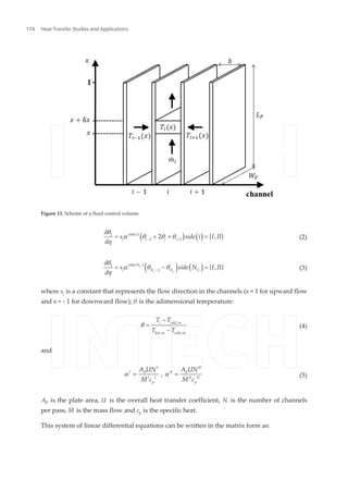 ( ) ( )side i
i i i i
d
s side i I II
d
( )1
1 1
2 { , }
q
a q q q
h - +
= + + = (2)
( ) ( )C
c c
side N
i N N C
d
s side N I II
d
( )1
1
{ , }
q
a q q
h -
= - = (3)
where si is a constant that represents the flow direction in the channels (s = 1 for upward flow
and s = - 1 for downward flow); θ is the adimensional temperature:
i cold in
hot in cold in
T T
T T
,
, ,
q
-
=
-
(4)
and
I II
I IIP P
I I II II
p p
A UN A UN
M c M c
,a a= =
& & (5)
AP is the plate area, U is the overall heat transfer coefficient, N is the number of channels
per pass, M˙ is the mass flow and cp is the specific heat.
This system of linear differential equations can be written in the matrix form as:
Figure 11. Scheme of a fluid control volume
Heat Transfer Studies and Applications174
 