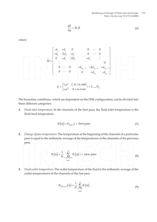 d
M
d
.
q
q
h
=
= (6)
where
C C C
C C
N N N
N N
d d
d d d
d d d
M
d d d
d d
1 1
2 2 2
3 3 3
1 1 1
0 0 0
2 0 0
0 2
0
0 0 2
0 0 0
=
- - -
é ù- +
ê ú
+ - +ê ú
ê ú+ - +
ê ú=
ê ú
ê ú+ - +
ê ú
ê ú+ -
ë û
L
L
M
M
L
L
I
i
i CII
i
s i
d i N
s i i
[ if is odd
1,...,
f is even
a
a
ìï
= =í
ïî
The boundary conditions, which are dependent on the PHE configuration, can be divided into
three different categories:
1. Fluid inlet temperature: In the channels of the first pass, the fluid inlet temperature is the
fluid feed temperature.
( )i fluid in
i,
first passq h q= ò (7)
2. Change of pass temperature: The temperature at the beginning of the channels of a particular
pass is equal to the arithmetic average of the temperatures in the channels of the previous
pass.
( ) ( )
N
i j
j previous
pass
i
N
1
new passq h q h= åò
ò
(8)
3. Fluid outlet temperature: The outlet temperature of the fluid is the arithmetic average of the
outlet temperatures of the channels of the last pass.
( ) ( )
N
fluid out j
j last
pass
N,
1
q h q h= åò
(9)
Modeling and Design of Plate Heat Exchanger
http://dx.doi.org/10.5772/60885
175
 