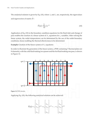The analytical solution is given by Eq. (10), where λi and z¯i are, respectively, the eigenvalues
and eigenvectors of matrix M
=
:
( )
c
i
N
i i
i
c z e
1
l h
q h
=
= å (10)
Application of Eq. (10) in the boundary condition equations for the fluid inlet and change of
pass enables the creation of a linear system of Nc equations for ci variables. After solving the
linear system, the outlet temperatures can be determined by the use of the outlet boundary
conditions, hence enabling the thermal effectiveness to be determined.
Example: Creation of the linear system of Nc equations:
In order to illustrate the generation of the linear system, a PHE containing 7 thermal plates (or
8 channels), with the cold fluid making two passes and the hot fluid making one pass, is shown
in Figure 12.
Figure 12. PHE streams.
Applying Eq. (10), the following analytical solution can be achieved:
( )
z z z
c z e c z e c z e
z z z
81 2
1,1 1,2 1,8
1 2,1 2 2,2 8 2,8
8,1 8,2 8,8
... l hl h l h
q h
é ù é ù é ù
ê ú ê ú ê ú
ê ú ê ú ê ú
ê ú ê ú ê ú= + + +
ê ú ê ú ê ú
ê ú ê ú ê ú
ê ú ê ú ê ú
ê ú ê ú ê úë û ë û ë û
M M M
Heat Transfer Studies and Applications176
 