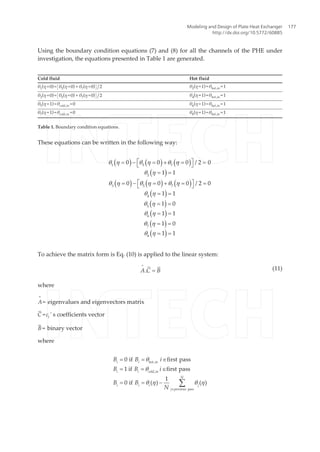 Using the boundary condition equations (7) and (8) for all the channels of the PHE under
investigation, the equations presented in Table 1 are generated.
Cold fluid Hot fluid
θ1
(η =0)= θ5
(η =0) + θ7
(η =0) /2 θ2
(η =1)=θhot,in =1
θ3
(η =0)= θ5
(η =0) + θ7
(η =0) /2 θ4
(η =1)=θhot,in =1
θ5
(η =1)=θcold,in =0 θ6
(η =1)=θhot,in =1
θ7
(η =1)=θcold,in =0 θ8
(η =1)=θhot,in =1
Table 1. Boundary condition equations.
These equations can be written in the following way:
( ) ( ) ( )
( )
( ) ( ) ( )
( )
( )
( )
( )
( )
1 5 7
2
3 5 7
4
5
6
7
8
0 0 0 / 2 0
1 1
0 0 0 / 2 0
1 1
1 0
1 1
1 0
1 1
q h q h q h
q h
q h q h q h
q h
q h
q h
q h
q h
é ù= - = + = =ë û
= =
é ù= - = + = =ë û
= =
= =
= =
= =
= =
To achieve the matrix form is Eq. (10) is applied to the linear system:
A C B.
=
= (11)
where
A
=
= eigenvalues and eigenvectors matrix
C¯ =ci ' s coefficients vector
B¯ = binary vector
where
i i hot in
i i cold in
N
i i i j
j previous pass
B B i
B B i
B B
N
,
,
0 if first pass
1 if first pass
1
0 if ( ) ( )
q
q
q h q h
Î
= = Î
= = Î
= = - å
Modeling and Design of Plate Heat Exchanger
http://dx.doi.org/10.5772/60885
177
 