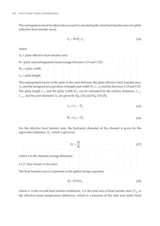 The corrugations must be taken into account in calculating the total heat transfer area of a plate
(effective heat transfer area):
P P P
A W LΦ. .= (14)
where
AP = plate effective heat transfer area
Φ = plate area enlargement factor (range between 1.15 and 1.25)
WP = plate width
LP = plate length
The enlargement factor of the plate is the ratio between the plate effective heat transfer area,
AP and the designed area (product of length and width WP.L P), and lies between 1.15 and 1.25.
The plate length L P and the plate width WP can be estimated by the orifices distances. L V ,
L H , and the port diameter Dp are given by Eq. (15) and Eq. (16) [5].
P V p
L L D» - (15)
P H p
W L D» + (16)
For the effective heat transfer area, the hydraulic diameter of the channel is given by the
equivalent diameter, De, which is given by:
e
b
D
2
Φ
= (17)
where b is the channel average thickness.
4.1.2. Heat transfer in the plates
The heat transfer area is expressed as the global design equation:
M
Q UA T= D (18)
where U is the overall heat transfer coefficient, A is the total area of heat transfer and ΔTM is
the effective mean temperature difference, which is a function of the inlet and outlet fluid
Heat Transfer Studies and Applications182
 