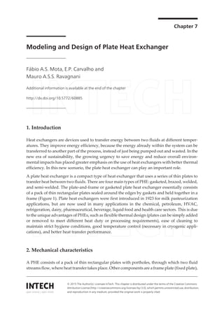 Chapter 7
Modeling and Design of Plate Heat Exchanger
Fábio A.S. Mota, E.P. Carvalho and
Mauro A.S.S. Ravagnani
Additional information is available at the end of the chapter
http://dx.doi.org/10.5772/60885
1. Introduction
Heat exchangers are devices used to transfer energy between two fluids at different temper‐
atures. They improve energy efficiency, because the energy already within the system can be
transferred to another part of the process, instead of just being pumped out and wasted. In the
new era of sustainability, the growing urgency to save energy and reduce overall environ‐
mental impacts has placed greater emphasis on the use of heat exchangers with better thermal
efficiency. In this new scenario, the plate heat exchanger can play an important role.
A plate heat exchanger is a compact type of heat exchanger that uses a series of thin plates to
transfer heat between two fluids. There are four main types of PHE: gasketed, brazed, welded,
and semi-welded. The plate-and-frame or gasketed plate heat exchanger essentially consists
of a pack of thin rectangular plates sealed around the edges by gaskets and held together in a
frame (Figure 1). Plate heat exchangers were first introduced in 1923 for milk pasteurization
applications, but are now used in many applications in the chemical, petroleum, HVAC,
refrigeration, dairy, pharmaceutical, beverage, liquid food and health care sectors. This is due
to the unique advantages of PHEs, such as flexible thermal design (plates can be simply added
or removed to meet different heat duty or processing requirements), ease of cleaning to
maintain strict hygiene conditions, good temperature control (necessary in cryogenic appli‐
cations), and better heat transfer performance.
2. Mechanical characteristics
A PHE consists of a pack of thin rectangular plates with portholes, through which two fluid
streams flow, where heat transfer takes place. Other components are a frame plate (fixed plate),
© 2015 The Author(s). Licensee InTech. This chapter is distributed under the terms of the Creative Commons
Attribution License (http://creativecommons.org/licenses/by/3.0), which permits unrestricted use, distribution,
and reproduction in any medium, provided the original work is properly cited.
 