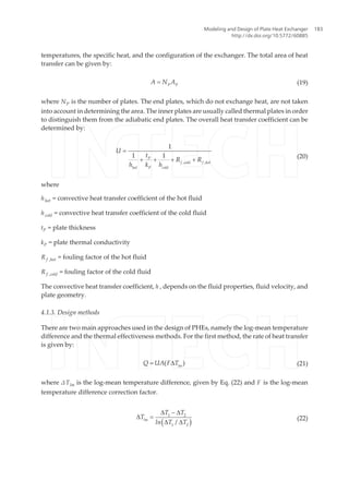 temperatures, the specific heat, and the configuration of the exchanger. The total area of heat
transfer can be given by:
P P
A N A= (19)
where NP is the number of plates. The end plates, which do not exchange heat, are not taken
into account in determining the area. The inner plates are usually called thermal plates in order
to distinguish them from the adiabatic end plates. The overall heat transfer coefficient can be
determined by:
P
f cold f hot
hot P cold
U
t
R R
h k h , ,
1
1 1
=
+ + + +
(20)
where
hhot = convective heat transfer coefficient of the hot fluid
hcold = convective heat transfer coefficient of the cold fluid
tP = plate thickness
kP = plate thermal conductivity
R f ,hot = fouling factor of the hot fluid
R f ,cold = fouling factor of the cold fluid
The convective heat transfer coefficient, h , depends on the fluid properties, fluid velocity, and
plate geometry.
4.1.3. Design methods
There are two main approaches used in the design of PHEs, namely the log-mean temperature
difference and the thermal effectiveness methods. For the first method, the rate of heat transfer
is given by:
lm
Q UA F T( )= D (21)
where ΔTlm is the log-mean temperature difference, given by Eq. (22) and F is the log-mean
temperature difference correction factor.
( )lm
T T
T
ln T T
1 2
1 2
/
D - D
D =
D D
(22)
Modeling and Design of Plate Heat Exchanger
http://dx.doi.org/10.5772/60885
183
 