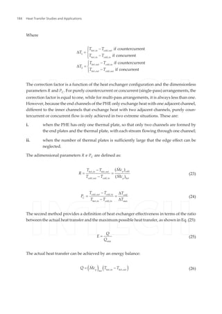 Where
hot in cold out
hot in cold in
hot out cold in
hot out cold out
T T
T
T T i
T T i
T
T T
, ,
1
, ,
, ,
2
, ,
if countercurrent
f concurrent
f countercurrent
if concurrent
ì -ï
D = í
-ïî
ì -ï
D = í
-ïî
The correction factor is a function of the heat exchanger configuration and the dimensionless
parameters R and PC. For purely countercurrent or concurrent (single-pass) arrangements, the
correction factor is equal to one, while for multi-pass arrangements, it is always less than one.
However, because the end channels of the PHE only exchange heat with one adjacent channel,
different to the inner channels that exchange heat with two adjacent channels, purely coun‐
tercurrent or concurrent flow is only achieved in two extreme situations. These are:
i. when the PHE has only one thermal plate, so that only two channels are formed by
the end plates and the thermal plate, with each stream flowing through one channel;
ii. when the number of thermal plates is sufficiently large that the edge effect can be
neglected.
The adimensional parameters R e PC are defined as:
p coldhot in hot out
cold out cold in p hot
McT T
R
T T Mc
, ,
, ,
( )
( )
-
= =
-
&
& (23)
cold out cold in cold
C
hot in cold in max
T T T
P
T T T
, ,
, ,
- D
= =
- D
(24)
The second method provides a definition of heat exchanger effectiveness in terms of the ratio
between the actual heat transfer and the maximum possible heat transfer, as shown in Eq. (25):
max
Q
E
Q
= (25)
The actual heat transfer can be achieved by an energy balance:
( ) ( )p hot in hot out
hot
Q Mc T T, ,
= -& (26)
Heat Transfer Studies and Applications184
 