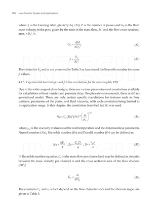 where f is the Fanning fator, given by Eq. (33), P is the number of passes and GP is the fluid
mass velocity in the port, given by the ratio of the mass flow, M˙ , and the flow cross-sectional
area, πDP
2 /4.
P
P
M
G
D 2
4
p
=
&
(32)
p
m
K
f
Re
= (33)
The values for Kp and m are presented in Table 3 as function of the Reynolds number for some
β values.
4.1.5. Experimental heat transfer and friction correlations for the chevron plate PHE
Due to the wide range of plate designs, there are various parameters and correlations available
for calculations of heat transfer and pressure drop. Despite extensive research, there is still no
generalized model. There are only certain specific correlations for features such as flow
patterns, parameters of the plates, and fluid viscosity, with each correlation being limited to
its application range. In this chapter, the correlation described in [14] was used.
n
h
w
Nu C Re Pr
0,17
1/3
( ) ( )
m
m
æ ö
= ç ÷ç ÷
è ø
(34)
where μw is the viscosity evaluated at the wall temperature and the dimensionless parameters
Nusselt number (Nu), Reynolds number (Re) and Prandtl number (Pr) can be defined as:
pe C e
chD G D
Nu Re Pr
k k
, ,
m
m
= = = (35)
In Reynolds number equation, GC is the mass flow per channel and may be defined as the ratio
between the mass velocity per channel m˙ and the cross sectional area of the flow channel
(bWP):
C
P
m
G
bW
=
&
(36)
The constants Ch and n, which depend on the flow characteristics and the chevron angle, are
given in Table 3.
Heat Transfer Studies and Applications186
 