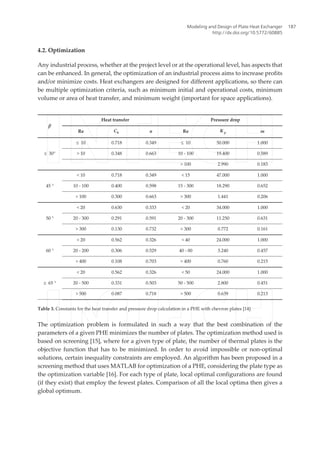 4.2. Optimization
Any industrial process, whether at the project level or at the operational level, has aspects that
can be enhanced. In general, the optimization of an industrial process aims to increase profits
and/or minimize costs. Heat exchangers are designed for different applications, so there can
be multiple optimization criteria, such as minimum initial and operational costs, minimum
volume or area of heat transfer, and minimum weight (important for space applications).
β
Heat transfer Pressure drop
Re Ch n Re K p m
≤ 30°
≤ 10 0.718 0.349 ≤ 10 50.000 1.000
> 10 0.348 0.663 10 - 100 19.400 0.589
> 100 2.990 0.183
45 °
< 10 0.718 0.349 < 15 47.000 1.000
10 - 100 0.400 0.598 15 - 300 18.290 0.652
> 100 0.300 0.663 > 300 1.441 0.206
50 °
< 20 0.630 0.333 < 20 34.000 1.000
20 - 300 0.291 0.591 20 - 300 11.250 0.631
> 300 0.130 0.732 > 300 0.772 0.161
60 °
< 20 0.562 0.326 < 40 24.000 1.000
20 - 200 0.306 0.529 40 - 00 3.240 0.457
> 400 0.108 0.703 > 400 0.760 0.215
≥ 65 °
< 20 0.562 0.326 < 50 24.000 1.000
20 - 500 0.331 0.503 50 - 500 2.800 0.451
> 500 0.087 0.718 > 500 0.639 0.213
Table 3. Constants for the heat transfer and pressure drop calculation in a PHE with chevron plates [14]
The optimization problem is formulated in such a way that the best combination of the
parameters of a given PHE minimizes the number of plates. The optimization method used is
based on screening [15], where for a given type of plate, the number of thermal plates is the
objective function that has to be minimized. In order to avoid impossible or non-optimal
solutions, certain inequality constraints are employed. An algorithm has been proposed in a
screening method that uses MATLAB for optimization of a PHE, considering the plate type as
the optimization variable [16]. For each type of plate, local optimal configurations are found
(if they exist) that employ the fewest plates. Comparison of all the local optima then gives a
global optimum.
Modeling and Design of Plate Heat Exchanger
http://dx.doi.org/10.5772/60885
187
 
