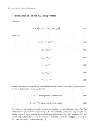 5. Formulation of the optimization problem
Minimize:
( )I II
P C h
N f N P P Y plate type, , , , ,f= (37)
Subject to:
min max
C C C
N N N£ £ (38)
max
hot hot
P PD £ D (39)
max
cold cold
P PD £ D (40)
min
hot hot
v v³ (41)
min
cold cold
v v³ (42)
min max
E E E£ £ (43)
If closed-form model is considered, as the closed-form equations are limited for some number
of passes, there are two more constraints:
I I max
P P ,
if using closed form model£ - (44)
II II max
P P ,
if using closed form model£ - (45)
Depending on the equipment model, the number of plates can vary between 3 and 700. The
first constraint (38) is imposed according to the PHE capacity. Constraints (39) and (40) can
also be imposed, depending on the available pumping power. The velocity constraints are
usually imposed in order to avoid dead spaces or air bubbles inside the set of plates. In practice,
velocities less than 0.1 m/s are not used [5].
Heat Transfer Studies and Applications188
 