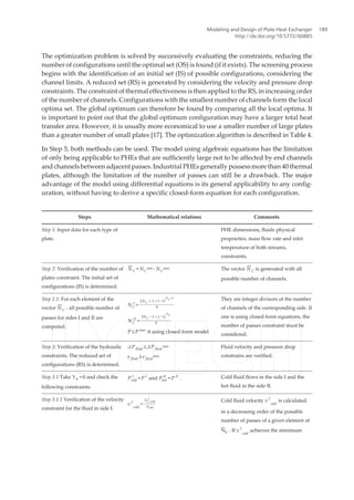 The optimization problem is solved by successively evaluating the constraints, reducing the
number of configurations until the optimal set (OS) is found (if it exists). The screening process
begins with the identification of an initial set (IS) of possible configurations, considering the
channel limits. A reduced set (RS) is generated by considering the velocity and pressure drop
constraints. The constraint of thermal effectiveness is then applied to the RS, in increasing order
of the number of channels. Configurations with the smallest number of channels form the local
optima set. The global optimum can therefore be found by comparing all the local optima. It
is important to point out that the global optimum configuration may have a larger total heat
transfer area. However, it is usually more economical to use a smaller number of large plates
than a greater number of small plates [17]. The optimization algorithm is described in Table 4.
In Step 5, both methods can be used. The model using algebraic equations has the limitation
of only being applicable to PHEs that are sufficiently large not to be affected by end channels
and channels between adjacent passes. Industrial PHEs generally possess more than 40 thermal
plates, although the limitation of the number of passes can still be a drawback. The major
advantage of the model using differential equations is its general applicability to any config‐
uration, without having to derive a specific closed-form equation for each configuration.
Steps Mathematical relations Comments
Step 1: Input data for each type of
plate.
PHE dimensions, fluids physical
proprieties, mass flow rate and inlet
temperature of both streams,
constraints.
Step 2: Verification of the number of
plates constraint. The initial set of
configurations (IS) is determined.
N¯
C = NC
min : NC
max The vector N¯
C is generated with all
possible number of channels.
Step 2.1: For each element of the
vector N¯
C , all possible number of
passes for sides I and II are
computed.
NC
I
=
2NC + 1 + ( − 1)
N
C
+1
4
NC
II
=
2NC − 1 + ( − 1)
N
C
4
P ≤ P max
if using closed-form model
They are integer divisors of the number
of channels of the corresponding side. If
one is using closed-form equations, the
number of passes constraint must be
considered.
Step 3: Verification of the hydraulic
constraints. The reduced set of
configurations (RS) is determined.
ΔP fluid ≤ΔP fluid
max
v fluid ≥v fluid
min
Fluid velocity and pressure drop
constrains are verified.
Step 3.1 Take Yh =0 and check the
following constraints.
Pcold
I
= P I
and Phot
II
= P II
. Cold fluid flows in the side I and the
hot fluid in the side II.
Step 3.1.1 Verification of the velocity
constraint for the fluid in side I.
v I
cold
=
GC,cold
I
ρcold
Cold fluid velocity v I
cold
is calculated,
in a decreasing order of the possible
number of passes of a given element of
N¯
C . If v I
cold
achieves the minimum
Modeling and Design of Plate Heat Exchanger
http://dx.doi.org/10.5772/60885
189
 