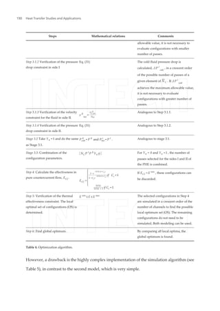 Steps Mathematical relations Comments
allowable value, it is not necessary to
evaluate configurations with smaller
number of passes.
Step 3.1.2 Verification of the pressure
drop constraint in side I
Eq. (31) The cold fluid pressure drop is
calculated, ΔP I
cold
, in a crescent order
of the possible number of passes of a
given element of N¯
C . If ΔP I
cold
achieves the maximum allowable value,
it is not necessary to evaluate
configurations with greater number of
passes.
Step 3.1.3 Verification of the velocity
constraint for the fluid in side II.
v II
hot
=
GC,hot
II
ρhot
Analogous to Step 3.1.1.
Step 3.1.4 Verification of the pressure
drop constraint in side II.
Eq. (31) Analogous to Step 3.1.2.
Stage 3.2 Take Yh =1 and do the same
as Stage 3.1.
Pcold
II
= P II
and Phot
I
= P I
. Analogous to stage 3.1.
Stage 3.3: Combination of the
configuration parameters.
NC P I
P II
Yh ϕ For Yh = 0 and Yh =1 , the number of
passes selected for the sides I and II of
the PHE is combined.
Step 4: Calculate the effectiveness in
pure countercurrent flow, ECC.
ECC ={1 − e
−NTU (1−C
r
)
1 − Cre
−NTU (1−C
r
) if Cr <1
NTU
NTU + 1 if Cr =1
If ECC < E min
, these configurations can
be discarded.
Step 5: Verification of the thermal
effectiveness constraint. The local
optimal set of configurations (OS) is
determined.
E min
≤ E ≤ E max The selected configurations in Step 4
are simulated in a crescent order of the
number of channels to find the possible
local optimum set (OS). The remaining
configurations do not need to be
simulated. Both modeling can be used.
Step 6: Find global optimum. By comparing all local optima, the
global optimum is found.
Table 4. Optimization algorithm.
However, a drawback is the highly complex implementation of the simulation algorithm (see
Table 5), in contrast to the second model, which is very simple.
Heat Transfer Studies and Applications190
 
