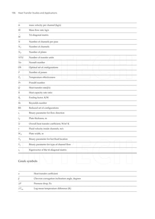 m˙ mass velocity per channel (kg/s)
M˙ Mass flow rate, kg/s
M
= Tri-diagonal matrix
N Number of channels per pass
NC Number of channels
NP Number of plates
NTU Number of transfer units
Nu Nusselt number
OS Optimal set of configurations
P Number of passes
PC Temperature effectiveness
Pr Prandtl number
Q Heat transfer rate(J/s)
R Heat capacity rate ratio
Rf Fouling factor, K/W
Re Reynolds number
RS Reduced set of configurations
si Binary parameter for flow direction
tP Plate thickness, m
U Overall heat transfer coefficient, W/m2
·K
v Fluid velocity inside channels, m/s
WP Plate width, m
Yh Binary parameter for hot fluid location
Yf Binary parameter for type of channel flow
zi Eigenvector of the tri-diagonal matrix
Greek symbols
α Heat transfer coefficient
β Chevron corrugation inclination angle, degrees
ΔP Pressure drop, Pa
ΔTlm Log-mean temperature difference (K)
Heat Transfer Studies and Applications196
 
