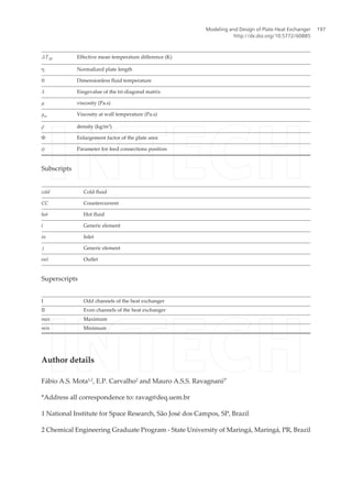 ΔTM Effective mean temperature difference (K)
η Normalized plate length
θ Dimensionless fluid temperature
λ Eingevalue of the tri-diagonal matrix
μ viscosity (Pa.s)
μw Viscosity at wall temperature (Pa.s)
ρ density (kg/m3
)
Φ Enlargement factor of the plate area
ϕ Parameter for feed connections position
Subscripts
cold Cold fluid
CC Countercurrent
hot Hot fluid
i Generic element
in Inlet
j Generic element
out Outlet
Superscripts
I Odd channels of the heat exchanger
II Even channels of the heat exchanger
max Maximum
min Minimum
Author details
Fábio A.S. Mota1,2
, E.P. Carvalho2
and Mauro A.S.S. Ravagnani2*
*Address all correspondence to: ravag@deq.uem.br
1 National Institute for Space Research, São José dos Campos, SP, Brazil
2 Chemical Engineering Graduate Program - State University of Maringá, Maringá, PR, Brazil
Modeling and Design of Plate Heat Exchanger
http://dx.doi.org/10.5772/60885
197
 