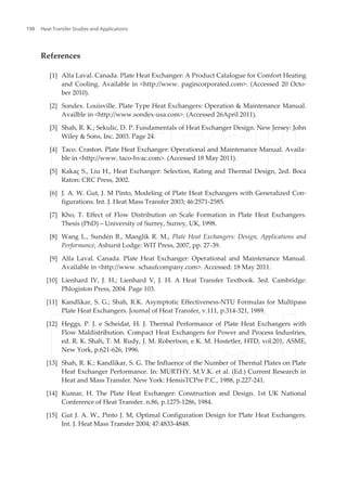 References
[1] Alfa Laval. Canada. Plate Heat Exchanger: A Product Catalogue for Comfort Heating
and Cooling. Available in <http://www. pagincorporated.com>. (Accessed 20 Octo‐
ber 2010).
[2] Sondex. Louisville. Plate Type Heat Exchangers: Operation & Maintenance Manual.
Availble in <http://www.sondex-usa.com>. (Accessed 26April 2011).
[3] Shah, R. K.; Sekulic, D. P. Fundamentals of Heat Exchanger Design. New Jersey: John
Wiley & Sons, Inc. 2003. Page 24.
[4] Taco. Craston. Plate Heat Exchanger: Operational and Maintenance Manual. Availa‐
ble in <http://www. taco-hvac.com>. (Accessed 18 May 2011).
[5] Kakaç S., Liu H., Heat Exchanger: Selection, Rating and Thermal Design, 2ed. Boca
Raton: CRC Press, 2002.
[6] J. A. W. Gut, J. M Pinto, Modeling of Plate Heat Exchangers with Generalized Con‐
figurations. Int. J. Heat Mass Transfer 2003; 46:2571-2585.
[7] Kho, T. Effect of Flow Distribution on Scale Formation in Plate Heat Exchangers.
Thesis (PhD) – University of Surrey, Surrey, UK, 1998.
[8] Wang L., Sundén B., Manglik R. M., Plate Heat Exchangers: Design, Applications and
Performance, Ashurst Lodge: WIT Press, 2007, pp. 27-39.
[9] Alfa Laval. Canada. Plate Heat Exchanger: Operational and Maintenance Manual.
Available in <http://www. schaufcompany.com>. Accessed: 18 May 2011.
[10] Lienhard IV, J. H.; Lienhard V, J. H. A Heat Transfer Textbook. 3ed. Cambridge:
Phlogiston Press, 2004. Page 103.
[11] Kandlikar, S. G.; Shah, R.K. Asymptotic Effectiveness-NTU Formulas for Multipass
Plate Heat Exchangers. Journal of Heat Transfer, v.111, p.314-321, 1989.
[12] Heggs, P. J. e Scheidat, H. J. Thermal Performance of Plate Heat Exchangers with
Flow Maldistribution. Compact Heat Exchangers for Power and Process Industries,
ed. R. K. Shah, T. M. Rudy, J. M. Robertson, e K. M. Hostetler, HTD, vol.201, ASME,
New York, p.621-626, 1996.
[13] Shah, R. K.; Kandlikar, S. G. The Influence of the Number of Thermal Plates on Plate
Heat Exchanger Performance. In: MURTHY, M.V.K. et al. (Ed.) Current Research in
Heat and Mass Transfer. New York: HemisTCPre P.C., 1988, p.227-241.
[14] Kumar, H. The Plate Heat Exchanger: Construction and Design. 1st UK National
Conference of Heat Transfer. n.86, p.1275-1286, 1984.
[15] Gut J. A. W., Pinto J. M, Optimal Configuration Design for Plate Heat Exchangers.
Int. J. Heat Mass Transfer 2004; 47:4833-4848.
Heat Transfer Studies and Applications198
 