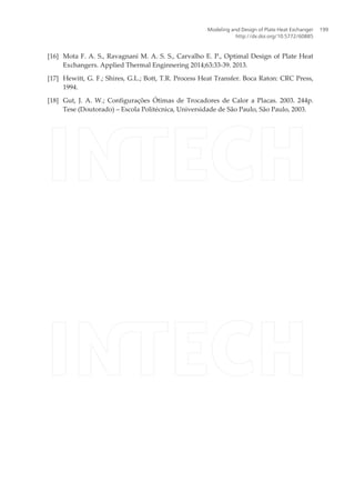 [16] Mota F. A. S., Ravagnani M. A. S. S., Carvalho E. P., Optimal Design of Plate Heat
Exchangers. Applied Thermal Enginnering 2014;63:33-39. 2013.
[17] Hewitt, G. F.; Shires, G.L.; Bott, T.R. Process Heat Transfer. Boca Raton: CRC Press,
1994.
[18] Gut, J. A. W.; Configurações Ótimas de Trocadores de Calor a Placas. 2003. 244p.
Tese (Doutorado) – Escola Politécnica, Universidade de São Paulo, São Paulo, 2003.
Modeling and Design of Plate Heat Exchanger
http://dx.doi.org/10.5772/60885
199
 