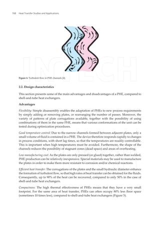 Figure 4. Turbulent flow in PHE channels [4].
2.2. Design characteristics
This section presents some of the main advantages and disadvantages of a PHE, compared to
shell-and-tube heat exchangers.
Advantages
Flexibility: Simple disassembly enables the adaptation of PHEs to new process requirements
by simply adding or removing plates, or rearranging the number of passes. Moreover, the
variety of patterns of plate corrugations available, together with the possibility of using
combinations of them in the same PHE, means that various conformations of the unit can be
tested during optimization procedures.
Good temperature control: Due to the narrow channels formed between adjacent plates, only a
small volume of fluid is contained in a PHE. The device therefore responds rapidly to changes
in process conditions, with short lag times, so that the temperatures are readily controllable.
This is important when high temperatures must be avoided. Furthermore, the shape of the
channels reduces the possibility of stagnant zones (dead space) and areas of overheating.
Low manufacturing cost: As the plates are only pressed (or glued) together, rather than welded,
PHE production can be relatively inexpensive. Special materials may be used to manufacture
the plates in order to make them more resistant to corrosion and/or chemical reactions.
Efficient heat transfer: The corrugations of the plates and the small hydraulic diameter enhance
the formation of turbulent flow, so that high rates of heat transfer can be obtained for the fluids.
Consequently, up to 90% of the heat can be recovered, compared to only 50% in the case of
shell-and-tube heat exchangers.
Compactness: The high thermal effectiveness of PHEs means that they have a very small
footprint. For the same area of heat transfer, PHEs can often occupy 80% less floor space
(sometimes 10 times less), compared to shell-and-tube heat exchangers (Figure 5).
Heat Transfer Studies and Applications168
 