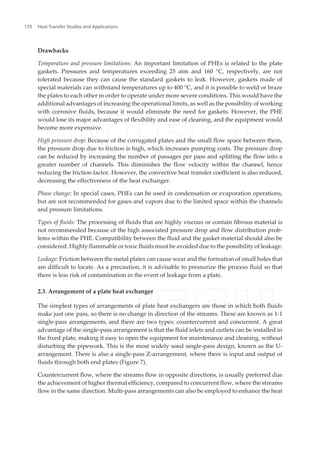 Drawbacks
Temperature and pressure limitations: An important limitation of PHEs is related to the plate
gaskets. Pressures and temperatures exceeding 25 atm and 160 °C, respectively, are not
tolerated because they can cause the standard gaskets to leak. However, gaskets made of
special materials can withstand temperatures up to 400 °C, and it is possible to weld or braze
the plates to each other in order to operate under more severe conditions. This would have the
additional advantages of increasing the operational limits, as well as the possibility of working
with corrosive fluids, because it would eliminate the need for gaskets. However, the PHE
would lose its major advantages of flexibility and ease of cleaning, and the equipment would
become more expensive.
High pressure drop: Because of the corrugated plates and the small flow space between them,
the pressure drop due to friction is high, which increases pumping costs. The pressure drop
can be reduced by increasing the number of passages per pass and splitting the flow into a
greater number of channels. This diminishes the flow velocity within the channel, hence
reducing the friction factor. However, the convective heat transfer coefficient is also reduced,
decreasing the effectiveness of the heat exchanger.
Phase change: In special cases, PHEs can be used in condensation or evaporation operations,
but are not recommended for gases and vapors due to the limited space within the channels
and pressure limitations.
Types of fluids: The processing of fluids that are highly viscous or contain fibrous material is
not recommended because of the high associated pressure drop and flow distribution prob‐
lems within the PHE. Compatibility between the fluid and the gasket material should also be
considered. Highly flammable or toxic fluids must be avoided due to the possibility of leakage.
Leakage: Friction between the metal plates can cause wear and the formation of small holes that
are difficult to locate. As a precaution, it is advisable to pressurize the process fluid so that
there is less risk of contamination in the event of leakage from a plate.
2.3. Arrangement of a plate heat exchanger
The simplest types of arrangements of plate heat exchangers are those in which both fluids
make just one pass, so there is no change in direction of the streams. These are known as 1-1
single-pass arrangements, and there are two types: countercurrent and concurrent. A great
advantage of the single-pass arrangement is that the fluid inlets and outlets can be installed in
the fixed plate, making it easy to open the equipment for maintenance and cleaning, without
disturbing the pipework. This is the most widely used single-pass design, known as the U-
arrangement. There is also a single-pass Z-arrangement, where there is input and output of
fluids through both end plates (Figure 7).
Countercurrent flow, where the streams flow in opposite directions, is usually preferred due
the achievement of higher thermal efficiency, compared to concurrent flow, where the streams
flow in the same direction. Multi-pass arrangements can also be employed to enhance the heat
Heat Transfer Studies and Applications170
 