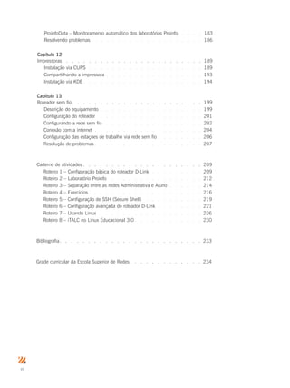 vi
ProinfoData – Monitoramento automático dos laboratórios Proinfo .  .  .  .  . 183
Resolvendo problemas.  .  .  .  .  .  .  .  .  .  .  .  .  .  .  .  .  .  .  . 186
Capítulo 12
Impressoras.  .  .  .  .  .  .  .  .  .  .  .  .  .  .  .  .  .  .  .  .  .  .  .  . 189
Instalação via CUPS .  .  .  .  .  .  .  .  .  .  .  .  .  .  .  .  .  .  .  .  . 189
Compartilhando a impressora .  .  .  .  .  .  .  .  .  .  .  .  .  .  .  .  . 193
Instalação via KDE.  .  .  .  .  .  .  .  .  .  .  .  .  .  .  .  .  .  .  .  . 194
Capítulo 13
Roteador sem fio.  .  .  .  .  .  .  .  .  .  .  .  .  .  .  .  .  .  .  .  .  .  . 199
Descrição do equipamento .  .  .  .  .  .  .  .  .  .  .  .  .  .  .  .  .  . 199
Configuração do roteador .  .  .  .  .  .  .  .  .  .  .  .  .  .  .  .  .  .  . 201
Configurando a rede sem fio.  .  .  .  .  .  .  .  .  .  .  .  .  .  .  .  .  . 202
Conexão com a internet .  .  .  .  .  .  .  .  .  .  .  .  .  .  .  .  .  .  . 204
Configuração das estações de trabalho via rede sem fio.  .  .  .  .  .  .  . 206
Resolução de problemas.  .  .  .  .  .  .  .  .  .  .  .  .  .  .  .  .  .  . 207
Caderno de atividades.  .  .  .  .  .  .  .  .  .  .  .  .  .  .  .  .  .  .  .  . 209
Roteiro 1 – Configuração básica do roteador D-Link.  .  .  .  .  .  .  .  .  . 209
Roteiro 2 – Laboratório Proinfo .  .  .  .  .  .  .  .  .  .  .  .  .  .  .  .  . 212
Roteiro 3 – Separação entre as redes Administrativa e Aluno .  .  .  .  .  . 214
Roteiro 4 – Exercícios.  .  .  .  .  .  .  .  .  .  .  .  .  .  .  .  .  .  .  . 216
Roteiro 5 – Configuração de SSH (Secure Shell) .  .  .  .  .  .  .  .  .  .  . 219
Roteiro 6 – Configuração avançada do roteador D-Link.  .  .  .  .  .  .  .  . 221
Roteiro 7 – Usando Linux .  .  .  .  .  .  .  .  .  .  .  .  .  .  .  .  .  .  . 226
Roteiro 8 – iTALC no Linux Educacional 3.0.  .  .  .  .  .  .  .  .  .  .  . 230
Bibliografia.  .  .  .  .  .  .  .  .  .  .  .  .  .  .  .  .  .  .  .  .  .  .  .  . 233
Grade curricular da Escola Superior de Redes .  .  .  .  .  .  .  .  .  .  .  .  . 234
 