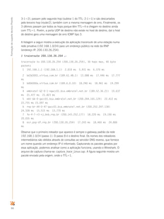 86
FormaçãodesuportetécnicoProinfo
3-1=2), passam pelo segundo hop (subtrai 1 do TTL: 2-1=1) e são descartados
pelo terceiro hop (router2), também com a mesma mensagem de erro. Finalmente, os
3 últimos passam por todos os hops porque têm TTL=4 e chegam no destino ainda
com TTL=1. Porém, a porta UDP de destino não existe no host de destino, daí o host
de destino gera uma mensagem de erro ICMP tipo 3.
A listagem a seguir mostra a execução da aplicação traceroute de uma estação numa
rede privativa (192.168.1.0/24) para um endereço público na rede da RNP
(endereço IP: 200.130.26.254).
# traceroute 200.130.26.254 ↵
traceroute to 200.130.26.254 (200.130.26.254), 30 hops max, 40 byte
packets
1 192.168.1.1 (192.168.1.1) 2.010 ms 5.931 ms 6.370 ms
2 bd3d3001.virtua.com.br (189.61.48.1) 13.088 ms 17.446 ms 17.777
ms
3 bd06000a.virtua.com.br (189.6.0.10) 18.240 ms 18.961 ms 19.299
ms
4 embratel-G2-0-1-ngacc01.bsa.embratel.net.br (189.52.36.21) 19.637
ms 21.477 ms 21.823 ms
5 ebt-G6-0-gacc01.bsa.embratel.net.br (200.244.165.129) 22.412 ms
22.755 ms 23.097 ms
6 rnp-br-A4-0-47-gacc01.bsa.embratel.net.br (200.252.247.138)
24.328 ms 15.515 ms 13.770 ms
7 fe-4-7-r3-rj.bkb.rnp.br (200.143.252.177) 18.220 ms 19.190 ms
20.035 ms
8 esr.pop-df.rnp.br (200.130.26.254) 17.243 ms 18.460 ms 24.806
ms
Observe que o primeiro roteador que aparece é sempre o gateway padrão da rede
192.168.1.0/24 (passo 1). O passo 8 é o destino final. Os nomes dos roteadores
intermediários são obtidos através de consultas ao servidor DNS reverso, que fornece
um nome quando um endereço IP é informado. Capturando os pacotes gerados por
essa aplicação, podemos analisar como a aplicação funciona, usando o Wireshark. O
arquivo de captura chama-se: captura_trace_Linux.cap. A figura seguinte mostra um
pacote enviado pela origem, onde o TTL=1.
 