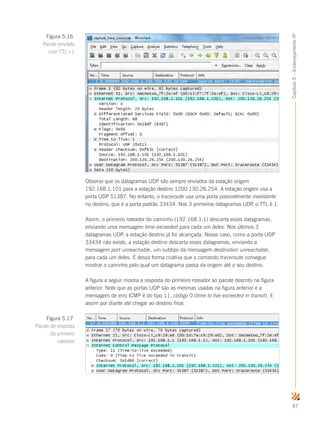 87
Capítulo5–EndereçamentoIP
Observe que os datagramas UDP são sempre enviados da estação origem
192.168.1.101 para a estação destino 1200.130.26.254. A estação origem usa a
porta UDP 51387. No entanto, o traceroute usa uma porta possivelmente inexistente
no destino, que é a porta padrão 33434. Nos 3 primeiros datagramas UDP, o TTL é 1.
Assim, o primeiro roteador do caminho (192.168.1.1) descarta esses datagramas,
enviando uma mensagem time exceeded para cada um deles. Nos últimos 3
datagramas UDP, a estação destino já foi alcançada. Nesse caso, como a porta UDP
33434 não existe, a estação destino descarta esses datagramas, enviando a
mensagem port unreachable, um subtipo da mensagem destination unreachable,
para cada um deles. É dessa forma criativa que o comando traceroute consegue
mostrar o caminho pelo qual um datagrama passa da origem até o seu destino.
A figura a seguir mostra a resposta do primeiro roteador ao pacote descrito na figura
anterior. Note que as portas UDP são as mesmas usadas na figura anterior e a
mensagem de erro ICMP é do tipo 11, código 0 (time to live exceeded in transit). E
assim por diante até chegar ao destino final.
Figura 5.16
Pacote enviado
com TTL=1
Figura 5.17
Pacote de resposta
do primeiro
roteador
 