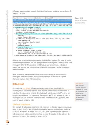 88
FormaçãodesuportetécnicoProinfo
A figura a seguir mostra a resposta do destino final, que é a estação com endereço IP:
200.130.26.254.
Observe que o comportamento do destino final não foi o previsto. Em lugar de emitir
uma mensagem de erro ICMP tipo 3 de porta UDP inalcançável, a estação emite uma
mensagem ICMP de TTL excedido em trânsito, o que faz com que a estação de
origem não perceba que o destino final foi atingido e continue a enviar mensagens
indefinidamente.
Nota: no sistema operacional Windows essa mesma aplicação somente utiliza
mensagens ICMP e não usa o protocolo UDP. Verifique no arquivo de captura
chamado: captura_trace_Windows.pcap.
Rota default
O conceito de rota default é fundamental para minimizar a quantidade de
informações de roteamento e tornar mais eficiente o roteamento em roteadores e
estações. Para suportar o conceito de rota default, o endereçamento IP reserva um
endereço especial que, por convenção, é composto por 32 bits iguais a 0. Logo, o
endereço 0.0.0.0 é reservado para representar uma rota default e, portanto, não
pode ser usado para uma rede.
Tabela de roteamento
Um exemplo de tabelas de roteamento está mostrado na figura a seguir, em que duas
redes locais (1.0.0.0 e 4.0.0.0) estão interligadas por uma rede de longa distância
(2.0.0.0). A máscara de rede é 255.0.0.0 (/8), onde o primeiro octeto identifica a
rede e os demais octetos identificam o host na rede. O roteador R1 é o gateway da
rede 1.0.0.0 e o R2 é o gateway da rede 2.0.0.0.
Figura 5.18
Pacote de resposta
do destino final
Rota default
Rota adotada
quando nenhuma
outra rota da tabela
de roteamento está
associada ao
endereço de rede
do destino do
datagrama.
 