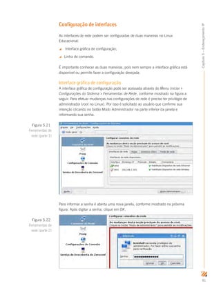 91
Capítulo5–EndereçamentoIP
Configuração de interfaces
As interfaces de rede podem ser configuradas de duas maneiras no Linux
Educacional:
 Interface gráfica de configuração;
 Linha de comando.
É importante conhecer as duas maneiras, pois nem sempre a interface gráfica está
disponível ou permite fazer a configuração desejada.
Interface gráfica de configuração
A interface gráfica de configuração pode ser acessada através do Menu Iniciar 
Configurações do Sistema  Ferramentas de Rede, conforme mostrado na figura a
seguir. Para efetuar mudanças nas configurações de rede é preciso ter privilégio de
administrador (root no Linux). Por isso é solicitado ao usuário que confirme sua
intenção clicando no botão Modo Administrador na parte inferior da janela e
informando sua senha.
Para informar a senha é aberta uma nova janela, conforme mostrado na próxima
figura. Após digitar a senha, clique em OK.
Figura 5.21
Ferramentas de
rede (parte 1)
Figura 5.22
Ferramentas de
rede (parte 2)
 