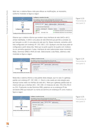 92
FormaçãodesuportetécnicoProinfo
Após isso, o sistema libera a tela para efetuar as modificações, se necessário,
conforme mostrado na figura a seguir:
Observe que o sistema informa que existem duas interfaces de rede (eth0 e eth1),
ambas habilitadas. A eth0 é uma placa de rede Ethernet que permite a conexão via
par trançado e a eth1 é uma placa de rede sem fio. Nesse momento, somente a eth1
está configurada com endereço IP: 192.168.1.103. Qualquer uma das duas pode ser
configurada a partir dessa tela. Note que na parte superior do quadro com moldura
na cor vermelha aparecem 4 abas: Interfaces de rede (selecionada nesse momento),
Rotas, Domínios (DNS) e Perfis de rede. Selecionando a aba Rotas, obtemos a tela
mostrada na figura a seguir:
Nesta tela o sistema informa a rota padrão desta estação, que no caso é o gateway
padrão com endereço IP: 192.168.1.1. Esta é a rota usada por esta estação para
alcançar outras redes via interface de rede eth1. Note que o gateway padrão está na
mesma rede que a interface eth1: 192.168.1.0 (máscara de rede: 255.255.255.0
ou /24). Finalmente na aba Domínios DNS, podemos ver os endereços IP dos
servidores DNS que traduzem os nomes de domínio em endereços IP, como mostra a
figura a seguir:
Figura 5.23
Ferramentas de
rede (parte 3)
Figura 5.24
Ferramentas de
rede (parte 4)
Figura 5.25
Ferramentas de
rede (parte 5)
 