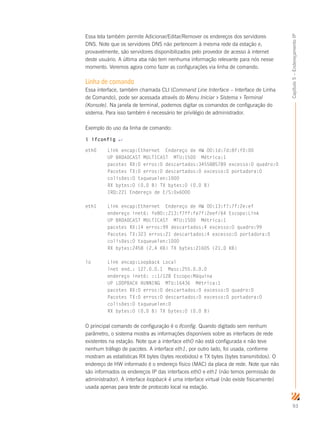93
Capítulo5–EndereçamentoIP
Essa tela também permite Adicionar/Editar/Remover os endereços dos servidores
DNS. Note que os servidores DNS não pertencem à mesma rede da estação e,
provavelmente, são servidores disponibilizados pelo provedor de acesso à internet
deste usuário. A última aba não tem nenhuma informação relevante para nós nesse
momento. Veremos agora como fazer as configurações via linha de comando.
Linha de comando
Essa interface, também chamada CLI (Command Line Interface – Interface de Linha
de Comando), pode ser acessada através do Menu Iniciar  Sistema  Terminal
(Konsole). Na janela de terminal, podemos digitar os comandos de configuração do
sistema. Para isso também é necessário ter privilégio de administrador.
Exemplo do uso da linha de comando:
$ ifconfig ↵
eth0 Link encap:Ethernet Endereço de HW 00:1d:7d:8f:f0:00
UP BROADCAST MULTICAST MTU:1500 Métrica:1
pacotes RX:0 erros:0 descartados:3455885789 excesso:0 quadro:0
Pacotes TX:0 erros:0 descartados:0 excesso:0 portadora:0
colisões:0 txqueuelen:1000
RX bytes:0 (0.0 B) TX bytes:0 (0.0 B)
IRQ:221 Endereço de E/S:0x6000
eth1 Link encap:Ethernet Endereço de HW 00:13:f7:7f:2e:ef
endereço inet6: fe80::213:f7ff:fe7f:2eef/64 Escopo:Link
UP BROADCAST MULTICAST MTU:1500 Métrica:1
pacotes RX:14 erros:99 descartados:4 excesso:0 quadro:99
Pacotes TX:323 erros:21 descartados:4 excesso:0 portadora:0
colisões:0 txqueuelen:1000
RX bytes:2458 (2.4 KB) TX bytes:21605 (21.0 KB)
lo Link encap:Loopback Local
inet end.: 127.0.0.1 Masc:255.0.0.0
endereço inet6: ::1/128 Escopo:Máquina
UP LOOPBACK RUNNING MTU:16436 Métrica:1
pacotes RX:0 erros:0 descartados:0 excesso:0 quadro:0
Pacotes TX:0 erros:0 descartados:0 excesso:0 portadora:0
colisões:0 txqueuelen:0
RX bytes:0 (0.0 B) TX bytes:0 (0.0 B)
O principal comando de configuração é o ifconfig. Quando digitado sem nenhum
parâmetro, o sistema mostra as informações disponíveis sobre as interfaces de rede
existentes na estação. Note que a interface eth0 não está configurada e não teve
nenhum tráfego de pacotes. A interface eth1, por outro lado, foi usada, conforme
mostram as estatísticas RX bytes (bytes recebidos) e TX bytes (bytes transmitidos). O
endereço de HW informado é o endereço físico (MAC) da placa de rede. Note que não
são informados os endereços IP das interfaces eth0 e eth1 (não temos permissão de
administrador). A interface loopback é uma interface virtual (não existe fisicamente)
usada apenas para teste de protocolo local na estação.
 