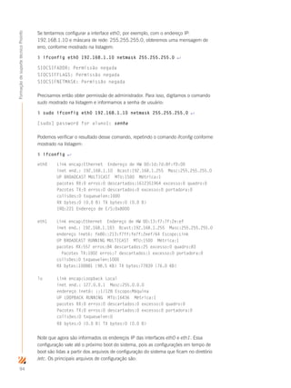 94
FormaçãodesuportetécnicoProinfo
Se tentarmos configurar a interface eth0, por exemplo, com o endereço IP:
192.168.1.10 e máscara de rede: 255.255.255.0, obteremos uma mensagem de
erro, conforme mostrado na listagem:
$ ifconfig eth0 192.168.1.10 netmask 255.255.255.0 ↵
SIOCSIFADDR: Permissão negada
SIOCSIFFLAGS: Permissão negada
SIOCSIFNETMASK: Permissão negada
Precisamos então obter permissão de administrador. Para isso, digitamos o comando
sudo mostrado na listagem e informamos a senha de usuário:
$ sudo ifconfig eth0 192.168.1.10 netmask 255.255.255.0 ↵
[sudo] password for aluno1: senha
Podemos verificar o resultado desse comando, repetindo o comando ifconfig conforme
mostrado na listagem:
$ ifconfig ↵
eth0 Link encap:Ethernet Endereço de HW 00:1d:7d:8f:f0:00
inet end.: 192.168.1.10 Bcast:192.168.1.255 Masc:255.255.255.0
UP BROADCAST MULTICAST MTU:1500 Métrica:1
pacotes RX:0 erros:0 descartados:1612351964 excesso:0 quadro:0
Pacotes TX:0 erros:0 descartados:0 excesso:0 portadora:0
colisões:0 txqueuelen:1000
RX bytes:0 (0.0 B) TX bytes:0 (0.0 B)
IRQ:221 Endereço de E/S:0x8000
eth1 Link encap:Ethernet Endereço de HW 00:13:f7:7f:2e:ef
inet end.: 192.168.1.103 Bcast:192.168.1.255 Masc:255.255.255.0
endereço inet6: fe80::213:f7ff:fe7f:2eef/64 Escopo:Link
UP BROADCAST RUNNING MULTICAST MTU:1500 Métrica:1
pacotes RX:557 erros:84 descartados:25 excesso:0 quadro:83
Pacotes TX:1002 erros:7 descartados:1 excesso:0 portadora:0
colisões:0 txqueuelen:1000
RX bytes:100881 (98.5 KB) TX bytes:77839 (76.0 KB)
lo Link encap:Loopback Local
inet end.: 127.0.0.1 Masc:255.0.0.0
endereço inet6: ::1/128 Escopo:Máquina
UP LOOPBACK RUNNING MTU:16436 Métrica:1
pacotes RX:0 erros:0 descartados:0 excesso:0 quadro:0
Pacotes TX:0 erros:0 descartados:0 excesso:0 portadora:0
colisões:0 txqueuelen:0
RX bytes:0 (0.0 B) TX bytes:0 (0.0 B)
Note que agora são informados os endereços IP das interfaces eth0 e eth1. Essa
configuração vale até o próximo boot do sistema, pois as configurações em tempo de
boot são lidas a partir dos arquivos de configuração do sistema que ficam no diretório
/etc. Os principais arquivos de configuração são:
 