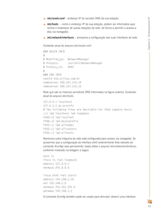 95
Capítulo5–EndereçamentoIP
 /etc/resolv.conf – endereço IP do servidor DNS da sua estação;
 /etc/hosts – nome e endereço IP da sua estação; podem ser informados aqui
nomes e endereços de outras estações da rede, de forma a permitir o acesso a
elas via navegador;
 /etc/network/interfaces – armazena a configuração das suas interfaces de rede.
Conteúdo atual do arquivo /etc/resolv.conf:
### BEGIN INFO
#
# Modified_by: NetworkManager
# Process: /usr/bin/NetworkManager
# Process_id: 4942
#
### END INFO
search bsb.virtua.com.br
nameserver 200.167.216.14
nameserver 200.167.216.15
Note que são os mesmos servidores DNS informados na figura anterior. Conteúdo
atual do arquivo /etc/hosts:
127.0.0.1 localhost
127.0.1.1 pc-proinfo
# The following lines are desirable for IPv6 capable hosts
::1 ip6-localhost ip6-loopback
fe00::0 ip6-localnet
ff00::0 ip6-mcastprefix
ff02::1 ip6-allnodes
ff02::2 ip6-allrouters
ff02::3 ip6-allhosts
Nenhuma outra máquina da rede está configurada para acesso via navegador. Se
quisermos que a configuração da interface eth0 anteriormente feita (através do
comando ifconfig) seja permanente, basta editar o arquivo /etc/network/interfaces,
conforme mostrado na listagem a seguir.
auto lo
iface lo inet loopback
address 127.0.0.1
netmask 255.0.0.0
iface eth0 inet static
address 192.168.1.10
net 192.168.1.0
netmask 255.255.255.0
gateway 192.168.1.1
O comando ifconfig também pode ser usado para derrubar (down) uma interface:
 