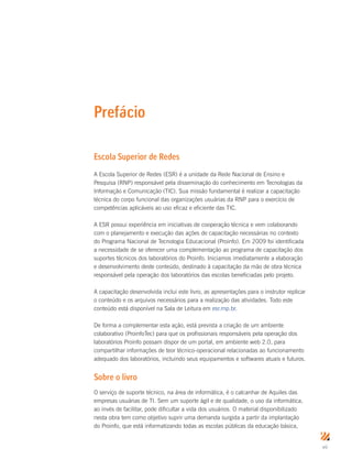 vii
Prefácio
Escola Superior de Redes
A Escola Superior de Redes (ESR) é a unidade da Rede Nacional de Ensino e
Pesquisa (RNP) responsável pela disseminação do conhecimento em Tecnologias da
Informação e Comunicação (TIC). Sua missão fundamental é realizar a capacitação
técnica do corpo funcional das organizações usuárias da RNP para o exercício de
competências aplicáveis ao uso eficaz e eficiente das TIC.
A ESR possui experiência em iniciativas de cooperação técnica e vem colaborando
com o planejamento e execução das ações de capacitação necessárias no contexto
do Programa Nacional de Tecnologia Educacional (Proinfo). Em 2009 foi identificada
a necessidade de se oferecer uma complementação ao programa de capacitação dos
suportes técnicos dos laboratórios do Proinfo. Iniciamos imediatamente a elaboração
e desenvolvimento deste conteúdo, destinado à capacitação da mão de obra técnica
responsável pela operação dos laboratórios das escolas beneficiadas pelo projeto.
A capacitação desenvolvida inclui este livro, as apresentações para o instrutor replicar
o conteúdo e os arquivos necessários para a realização das atividades. Todo este
conteúdo está disponível na Sala de Leitura em esr.rnp.br.
De forma a complementar esta ação, está prevista a criação de um ambiente
colaborativo (ProinfoTec) para que os profissionais responsáveis pela operação dos
laboratórios Proinfo possam dispor de um portal, em ambiente web 2.0, para
compartilhar informações de teor técnico-operacional relacionadas ao funcionamento
adequado dos laboratórios, incluindo seus equipamentos e softwares atuais e futuros.
Sobre o livro
O serviço de suporte técnico, na área de informática, é o calcanhar de Aquiles das
empresas usuárias de TI. Sem um suporte ágil e de qualidade, o uso da informática,
ao invés de facilitar, pode dificultar a vida dos usuários. O material disponibilizado
nesta obra tem como objetivo suprir uma demanda surgida a partir da implantação
do Proinfo, que está informatizando todas as escolas públicas da educação básica,
 