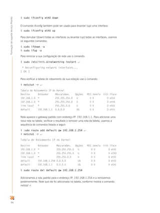 96
FormaçãodesuportetécnicoProinfo
$ sudo ifconfig eth0 down
O comando ifconfig também pode ser usado para levantar (up) uma interface:
$ sudo ifconfig eth0 up
Para derrubar (down) todas as interfaces ou levantar (up) todas as interfaces, usamos
os seguintes comandos:
$ sudo ifdown -a
$ sudo ifup -a
Para reiniciar a sua configuração de rede use o comando:
$ sudo /etc/init.d/networking restart ↵
* Reconfiguring network interfaces...
[ OK ]
Para verificar a tabela de roteamento da sua estação use o comando:
$ netstat -r ↵
Tabela de Roteamento IP do Kernel
Destino Roteador MáscaraGen. Opções MSS Janela irtt Iface
192.168.1.0 * 255.255.255.0 U 0 0 0 eth1
192.168.1.0 * 255.255.255.0 U 0 0 0 eth0
link-local * 255.255.0.0 U 0 0 0 eth1
default 192.168.1.1 0.0.0.0 UG 0 0 0 eth1
Nela aparece o gateway padrão com endereço IP: 192.168.1.1. Para adicionar uma
nova rota na tabela, verificar o resultado e remover uma rota da tabela, usamos a
sequência de comandos listada a seguir:
$ sudo route add default gw 192.168.1.254 ↵
$ netstat -r ↵
Tabela de Roteamento IP do Kernel
Destino Roteador MáscaraGen. Opções MSS Janela irtt Iface
192.168.1.0 * 255.255.255.0 U 0 0 0 eth1
192.168.1.0 * 255.255.255.0 U 0 0 0 eth0
link-local * 255.255.0.0 U 0 0 0 eth1
default 192.168.1.254 0.0.0.0 UG 0 0 0 eth1
default 192.168.1.1 0.0.0.0 UG 0 0 0 eth1
$ sudo route del default gw 192.168.1.254
Adicionamos a rota padrão para o endereço IP: 192.168.1.254 e a removemos
posteriormente. Note que ela foi adicionada na tabela, conforme mostra o comando
netstat -r.
 
