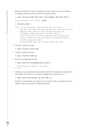 98
FormaçãodesuportetécnicoProinfo
2.	 Mude seu endereço IP para um endereço na mesma rede, mas com o endereço
de estação aumentado de 50 (somar 50 no quarto octeto):
$ sudo ifconfig eth0 192.168.1.150 netmask 255.255.255.0 ↵
[sudo] password for aluno1: senha
$ ifconfig eth0 ↵
eth0 Link encap:Ethernet Endereço de HW 00:13:f7:7f:2e:ef
inet end.: 192.168.1.150 Bcast:192.168.1.255 Masc:255.255.255.0
endereço inet6: fe80::213:f7ff:fe7f:2eef/64 Escopo:Link
UP BROADCAST RUNNING MULTICAST MTU:1500 Métrica:1
pacotes RX:784 erros:534 descartados:69 excesso:0 quadro:533
Pacotes TX:1005 erros:436 descartados:0 excesso:0 portadora:0
colisões:0 txqueuelen:1000
RX bytes:492879 (481.3 KB) TX bytes:159032 (155.3 KB)
3.	 Derrube a interface de rede:
$ sudo ifconfig eth0 down
4.	 Levante a interface de rede:
$ sudo ifconfig eth0 up
5.	 Reinicie a configuração de rede:
$ sudo /etc/init.d/networking restart ↵
* Reconfiguring network interfaces...
[ OK ]
6.	 Verifique se a sua estação está acessando a internet. Se necessário, configure uma
rota padrão, de acordo com os dados da listagem do comando route -n:
$ sudo route add default gw 192.168.1.1
7.	 Verifique a conectividade com alguns de seus vizinhos. Peça o endereço IP do seu
colega e tente um ping para o endereço fornecido.
 