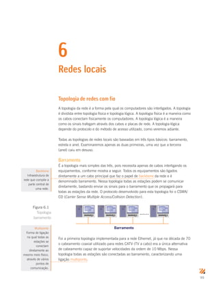 99
6
Redes locais
Topologia de redes com fio
A topologia da rede é a forma pela qual os computadores são interligados. A topologia
é dividida entre topologia física e topologia lógica. A topologia física é a maneira como
os cabos conectam fisicamente os computadores. A topologia lógica é a maneira
como os sinais trafegam através dos cabos e placas de rede. A topologia lógica
depende do protocolo e do método de acesso utilizado, como veremos adiante.
Todas as topologias de redes locais são baseadas em três tipos básicos: barramento,
estrela e anel. Examinaremos apenas as duas primeiras, uma vez que a terceira
(anel) caiu em desuso.
Barramento
É a topologia mais simples das três, pois necessita apenas de cabos interligando os
equipamentos, conforme mostra a seguir. Todos os equipamentos são ligados
diretamente a um cabo principal que faz o papel de backbone da rede e é
denominado barramento. Nessa topologia todas as estações podem se comunicar
diretamente, bastando enviar os sinais para o barramento que os propagará para
todas as estações da rede. O protocolo desenvolvido para esta topologia foi o CSMA/
CD (Carrier Sense Multiple Access/Collision Detection).
......
Barramento
Foi a primeira topologia implementada para a rede Ethernet, já que na década de 70
o cabeamento coaxial utilizado para redes CATV (TV a cabo) era a única alternativa
de cabeamento capaz de suportar velocidades da ordem de 10 Mbps. Nessa
topologia todas as estações são conectadas ao barramento, caracterizando uma
ligação multiponto.
Backbone
Infraestrutura de
rede que compõe a
parte central de
uma rede.
Figura 6.1
Topologia
barramento
Multiponto
Forma de ligação
na qual todas as
estações se
conectam
diretamente ao
mesmo meio físico,
através de vários
pontos de
comunicação.
 