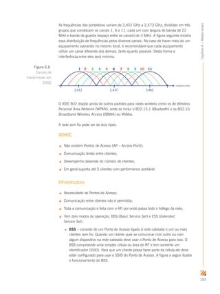 105
Capítulo6–Redeslocais
As frequências das portadoras variam de 2,401 GHz a 2,473 GHz, divididas em três
grupos que constituem os canais 1, 6 e 11, cada um com largura de banda de 22
MHz e banda de guarda (espaço entre os canais) de 3 MHz. A figura seguinte mostra
essa distribuição de frequências pelos diversos canais. No caso de haver mais de um
equipamento operando no mesmo local, é recomendável que cada equipamento
utilize um canal diferente dos demais, tanto quanto possível. Desta forma a
interferência entre eles será mínima.
Frequência (GHz)
2,412 2,437 2,462
1 2 3 4 5 6 7 8 9 10 11
O IEEE 802 dispõe ainda de outros padrões para redes wireless como os de Wireless
Personal Area Network (WPAN), onde se inclui o 802.15.1 (Bluetooth) e os 802.16
Broadband Wireless Access (BBWA) ou WiMax.
A rede sem fio pode ser de dois tipos:
ADHOC
 Não existem Pontos de Acesso (AP – Access Point);
 Comunicação direta entre clientes;
 Desempenho depende do número de clientes;
 Em geral suporta até 5 clientes com performance aceitável.
Infraestrutura
 Necessidade de Pontos de Acesso;
 Comunicação entre clientes não é permitida;
 Toda a comunicação é feita com o AP, por onde passa todo o tráfego da rede;
 Tem dois modos de operação: BSS (Basic Service Set) e ESS (Extended
Service Set).
 BSS – consiste de um Ponto de Acesso ligado à rede cabeada e um ou mais
clientes sem fio. Quando um cliente quer se comunicar com outro ou com
algum dispositivo na rede cabeada deve usar o Ponto de Acesso para isso. O
BSS compreende uma simples célula ou área de RF e tem somente um
identificador (SSID). Para que um cliente possa fazer parte da célula ele deve
estar configurado para usar o SSID do Ponto de Acesso. A figura a seguir ilustra
o funcionamento do BSS.
Figura 6.6
Canais de
transmissão em
DSSS
 