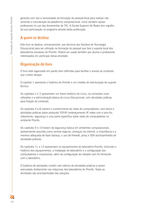 viii
FormaçãodesuportetécnicoProinfo
gerando com isto a necessidade da formação de pessoal local para realizar não
somente a manutenção da plataforma computacional, como também apoiar
professores no uso das ferramentas de TIC. A Escola Superior de Redes tem orgulho
da sua participação no programa através desta publicação.
A quem se destina
Este livro se destina, primariamente, aos técnicos dos Núcleos de Tecnologia
Educacional para ser utilizado na formação do pessoal que fará o suporte local dos
laboratórios escolares do Proinfo. Poderá ser usado também por alunos e professores
interessados em participar dessa atividade.
Organização do livro
O livro está organizado em partes bem definidas para facilitar o acesso ao conteúdo
que o leitor desejar.
O capítulo 1 apresenta o histórico do Proinfo e um modelo de estruturação do suporte
técnico.
Os capítulos 2 e 3 apresentam um breve histórico do Linux, os comandos mais
utilizados e a administração básica do Linux Educacional, com atividades práticas
para fixação do conteúdo.
Os capítulos 4 a 8 cobrem o conhecimento de redes de computadores, com teoria e
atividades práticas sobre protocolo TCP/IP, endereçamento IP, redes com e sem fio,
roteamento, segurança e uma parte específica sobre redes de computadores no
ambiente Proinfo.
Os capítulos 9 e 10 tratam da segurança básica em ambientes computacionais,
apresentando assuntos como senhas seguras, ameaças da internet, a importância e a
maneira adequada de fazer backup, o uso de firewall, proxy e SSH acompanhados de
atividades práticas.
Os capítulos 11 a 13 apresentam os equipamentos do laboratório Proinfo, incluindo o
histórico dos equipamentos, a instalação do laboratório e a configuração dos
computadores e impressoras, além da configuração do roteador sem fio fornecido
com o laboratório.
O Caderno de atividades contém oito roteiros de atividades práticas a serem
executadas diretamente nas máquinas dos laboratórios do Proinfo. Todas as
atividades são acompanhadas das soluções.
 